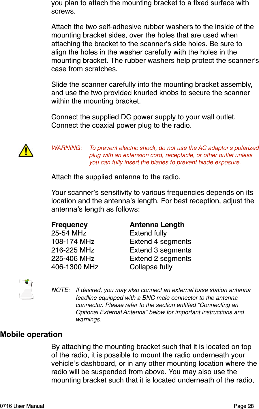 you plan to attach the mounting bracket to a ﬁxed surface with screws.Attach the two self-adhesive rubber washers to the inside of the mounting bracket sides, over the holes that are used when attaching the bracket to the scanners side holes. Be sure to align the holes in the washer carefully with the holes in the mounting bracket. The rubber washers help protect the scannerscase from scratches. Slide the scanner carefully into the mounting bracket assembly,and use the two provided knurled knobs to secure the scanner within the mounting bracket.Connect the supplied DC power supply to your wall outlet. Connect the coaxial power plug to the radio. WARNING: To prevent electric shock, do not use the AC adaptor s polarized plug with an extension cord, receptacle, or other outlet unless you can fully insert the blades to prevent blade exposure.Attach the supplied antenna to the radio.Your scanners sensitivity to various frequencies depends on its location and the antennas length. For best reception, adjust the antennas length as follows:Frequency  Antenna Length25-54 MHz  Extend fully108-174 MHz  Extend 4 segments216-225 MHz  Extend 3 segments225-406 MHz  Extend 2 segments406-1300 MHz  Collapse fullyNOTE: If desired, you may also connect an external base station antenna feedline equipped with a BNC male connector to the antenna connector. Please refer to the section entitled &ldquo;Connecting an Optional External Antenna&rdquo; below for important instructions and warnings.Mobile operationBy attaching the mounting bracket such that it is located on top of the radio, it is possible to mount the radio underneath your vehicles dashboard, or in any other mounting location where the radio will be suspended from above. You may also use the mounting bracket such that it is located underneath of the radio, 0716 User Manual  Page 28