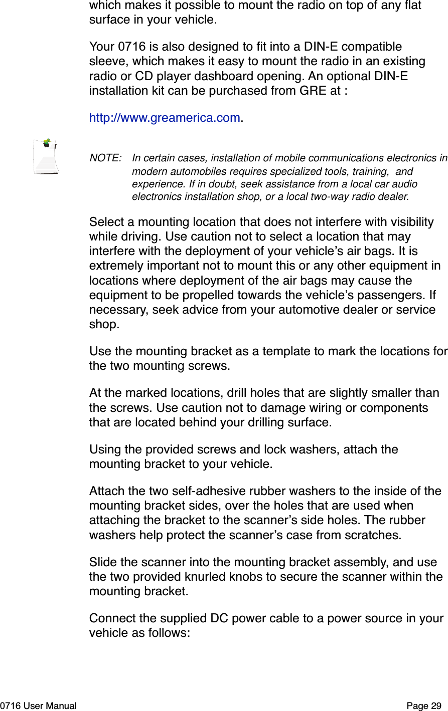 which makes it possible to mount the radio on top of any ﬂat surface in your vehicle.Your 0716 is also designed to ﬁt into a DIN-E compatible sleeve, which makes it easy to mount the radio in an existing radio or CD player dashboard opening. An optional DIN-E installation kit can be purchased from GRE at :http://www.greamerica.com.NOTE: In certain cases, installation of mobile communications electronics in modern automobiles requires specialized tools, training,  and experience. If in doubt, seek assistance from a local car audio electronics installation shop, or a local two-way radio dealer.Select a mounting location that does not interfere with visibility while driving. Use caution not to select a location that may interfere with the deployment of your vehicles air bags. It is extremely important not to mount this or any other equipment in locations where deployment of the air bags may cause the equipment to be propelled towards the vehicles passengers. If necessary, seek advice from your automotive dealer or service shop.Use the mounting bracket as a template to mark the locations forthe two mounting screws.At the marked locations, drill holes that are slightly smaller than the screws. Use caution not to damage wiring or components that are located behind your drilling surface.Using the provided screws and lock washers, attach the mounting bracket to your vehicle.Attach the two self-adhesive rubber washers to the inside of the mounting bracket sides, over the holes that are used when attaching the bracket to the scanners side holes. The rubber washers help protect the scanners case from scratches. Slide the scanner into the mounting bracket assembly, and use the two provided knurled knobs to secure the scanner within the mounting bracket.Connect the supplied DC power cable to a power source in your vehicle as follows:0716 User Manual  Page 29