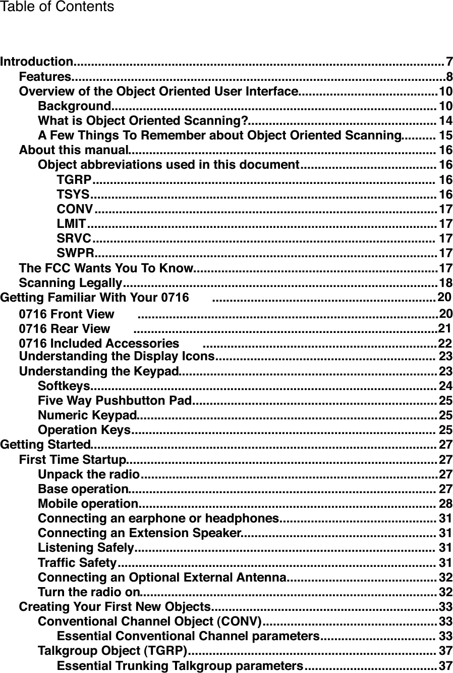 Table of Contents..........................................................................................................Introduction 7...........................................................................................................Features 8........................................Overview of the Object Oriented User Interface 10.............................................................................................Background 10......................................................What is Object Oriented Scanning? 14..........A Few Things To Remember about Object Oriented Scanning 15........................................................................................About this manual 16.......................................Object abbreviations used in this document 16..................................................................................................TGRP 16...................................................................................................TSYS 16..................................................................................................CONV 17....................................................................................................LMIT 17..................................................................................................SRVC 17..................................................................................................SWPR 17......................................................................The FCC Wants You To Know 17..........................................................................................Scanning Legally 18................................................................Getting Familiar With Your 071620......................................................................................0716 Front View 20.......................................................................................0716 Rear View 21...................................................................0716 Included Accessories 22...............................................................Understanding the Display Icons 23..........................................................................Understanding the Keypad 23...................................................................................................Softkeys 24......................................................................Five Way Pushbutton Pad 25......................................................................................Numeric Keypad 25.......................................................................................Operation Keys 25...................................................................................................Getting Started 27.........................................................................................First Time Startup 27.....................................................................................Unpack the radio 27........................................................................................Base operation 27.....................................................................................Mobile operation 28.............................................Connecting an earphone or headphones 31........................................................Connecting an Extension Speaker 31......................................................................................Listening Safely 31...........................................................................................Trafﬁc Safety 31...........................................Connecting an Optional External Antenna 32.....................................................................................Turn the radio on 32.................................................................Creating Your First New Objects 33..................................................Conventional Channel Object (CONV) 33.................................Essential Conventional Channel parameters 33.......................................................................Talkgroup Object (TGRP) 37......................................Essential Trunking Talkgroup parameters 37