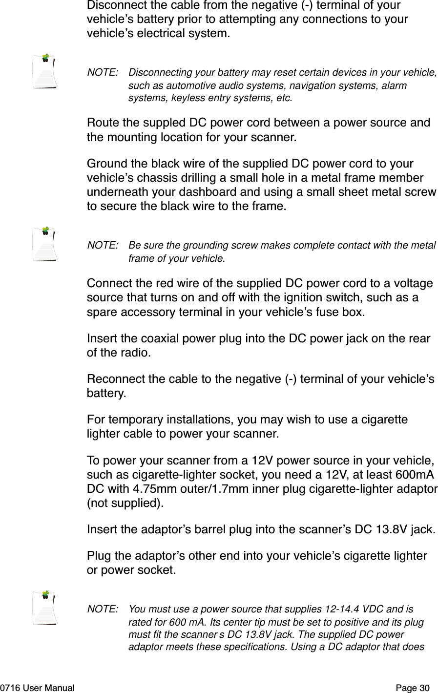 Disconnect the cable from the negative (-) terminal of your vehicles battery prior to attempting any connections to your vehicles electrical system. NOTE: Disconnecting your battery may reset certain devices in your vehicle, such as automotive audio systems, navigation systems, alarm systems, keyless entry systems, etc. Route the suppled DC power cord between a power source and the mounting location for your scanner.Ground the black wire of the supplied DC power cord to your vehicles chassis drilling a small hole in a metal frame member underneath your dashboard and using a small sheet metal screwto secure the black wire to the frame.NOTE: Be sure the grounding screw makes complete contact with the metal frame of your vehicle. Connect the red wire of the supplied DC power cord to a voltage source that turns on and off with the ignition switch, such as a spare accessory terminal in your vehicles fuse box.Insert the coaxial power plug into the DC power jack on the rear of the radio. Reconnect the cable to the negative (-) terminal of your vehiclesbattery.For temporary installations, you may wish to use a cigarette lighter cable to power your scanner.To power your scanner from a 12V power source in your vehicle, such as cigarette-lighter socket, you need a 12V, at least 600mADC with 4.75mm outer/1.7mm inner plug cigarette-lighter adaptor(not supplied).Insert the adaptors barrel plug into the scanners DC 13.8V jack.Plug the adaptors other end into your vehicles cigarette lighter or power socket.NOTE: You must use a power source that supplies 12-14.4 VDC and is rated for 600 mA. Its center tip must be set to positive and its plug must ﬁt the scanner s DC 13.8V jack. The supplied DC power adaptor meets these speciﬁcations. Using a DC adaptor that does 0716 User Manual  Page 30