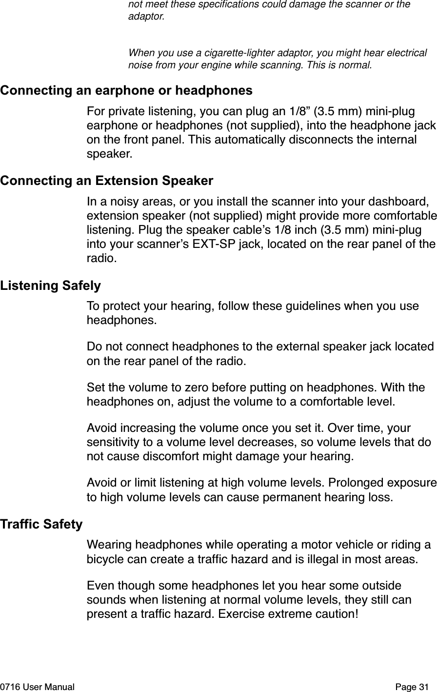 not meet these speciﬁcations could damage the scanner or the adaptor.When you use a cigarette-lighter adaptor, you might hear electrical noise from your engine while scanning. This is normal.Connecting an earphone or headphonesFor private listening, you can plug an 1/8&rdquo; (3.5 mm) mini-plug earphone or headphones (not supplied), into the headphone jackon the front panel. This automatically disconnects the internal speaker.Connecting an Extension SpeakerIn a noisy areas, or you install the scanner into your dashboard, extension speaker (not supplied) might provide more comfortablelistening. Plug the speaker cables 1/8 inch (3.5 mm) mini-plug into your scanners EXT-SP jack, located on the rear panel of theradio.Listening SafelyTo protect your hearing, follow these guidelines when you use headphones.Do not connect headphones to the external speaker jack located on the rear panel of the radio. Set the volume to zero before putting on headphones. With the headphones on, adjust the volume to a comfortable level.Avoid increasing the volume once you set it. Over time, your sensitivity to a volume level decreases, so volume levels that do not cause discomfort might damage your hearing.Avoid or limit listening at high volume levels. Prolonged exposureto high volume levels can cause permanent hearing loss.Traffic SafetyWearing headphones while operating a motor vehicle or riding a bicycle can create a trafﬁc hazard and is illegal in most areas.Even though some headphones let you hear some outside sounds when listening at normal volume levels, they still can present a trafﬁc hazard. Exercise extreme caution!0716 User Manual  Page 31