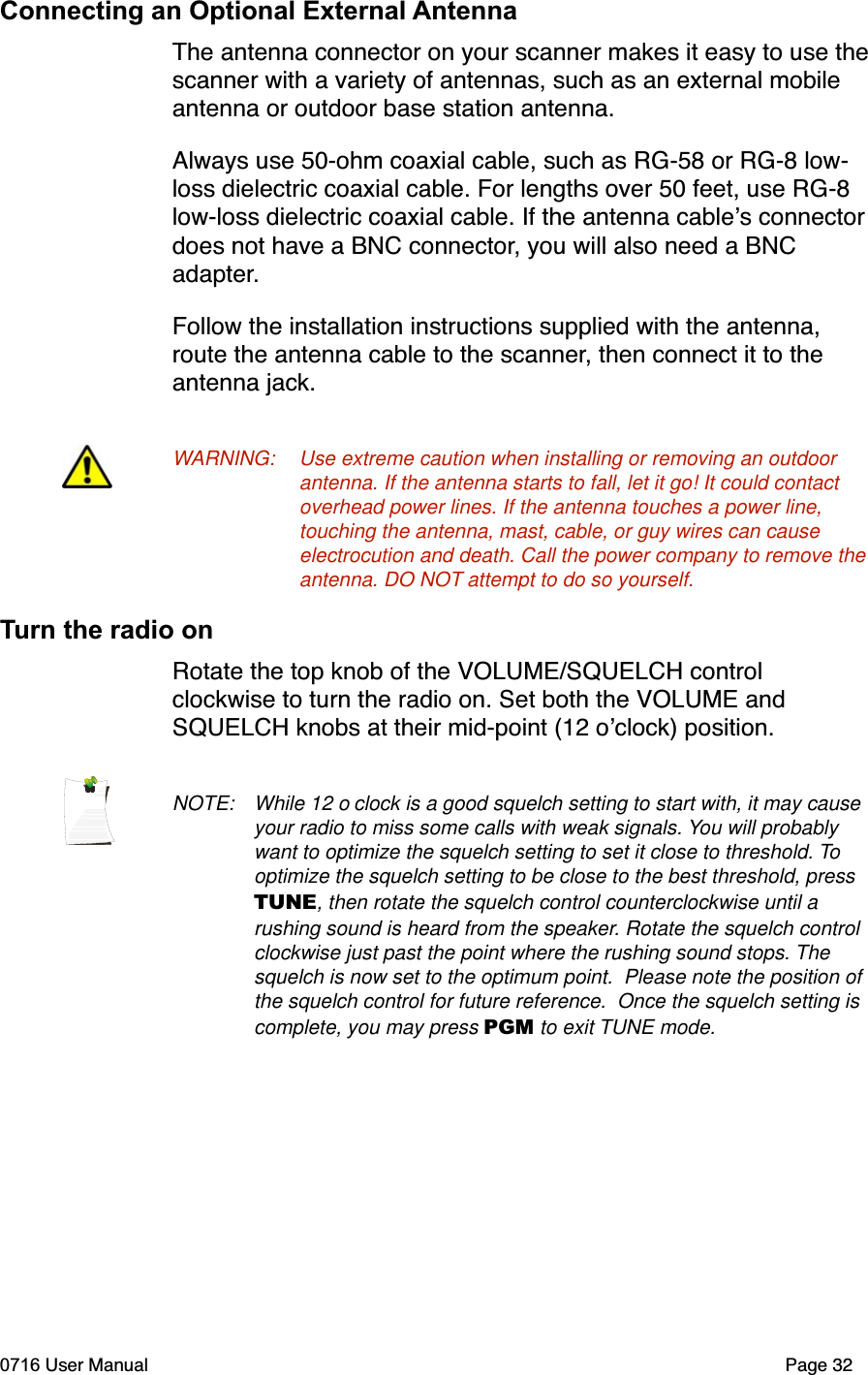 Connecting an Optional External AntennaThe antenna connector on your scanner makes it easy to use thescanner with a variety of antennas, such as an external mobile antenna or outdoor base station antenna. Always use 50-ohm coaxial cable, such as RG-58 or RG-8 low-loss dielectric coaxial cable. For lengths over 50 feet, use RG-8 low-loss dielectric coaxial cable. If the antenna cables connectordoes not have a BNC connector, you will also need a BNC adapter.Follow the installation instructions supplied with the antenna, route the antenna cable to the scanner, then connect it to the antenna jack.WARNING: Use extreme caution when installing or removing an outdoor antenna. If the antenna starts to fall, let it go! It could contact overhead power lines. If the antenna touches a power line, touching the antenna, mast, cable, or guy wires can cause electrocution and death. Call the power company to remove the antenna. DO NOT attempt to do so yourself.Turn the radio onRotate the top knob of the VOLUME/SQUELCH control clockwise to turn the radio on. Set both the VOLUME and SQUELCH knobs at their mid-point (12 oclock) position.NOTE: While 12 o clock is a good squelch setting to start with, it may cause your radio to miss some calls with weak signals. You will probably want to optimize the squelch setting to set it close to threshold. Tooptimize the squelch setting to be close to the best threshold, press TUNE, then rotate the squelch control counterclockwise until a rushing sound is heard from the speaker. Rotate the squelch control clockwise just past the point where the rushing sound stops. Thesquelch is now set to the optimum point.  Please note the position of the squelch control for future reference.  Once the squelch setting is complete, you may press PGM to exit TUNE mode.0716 User Manual  Page 32