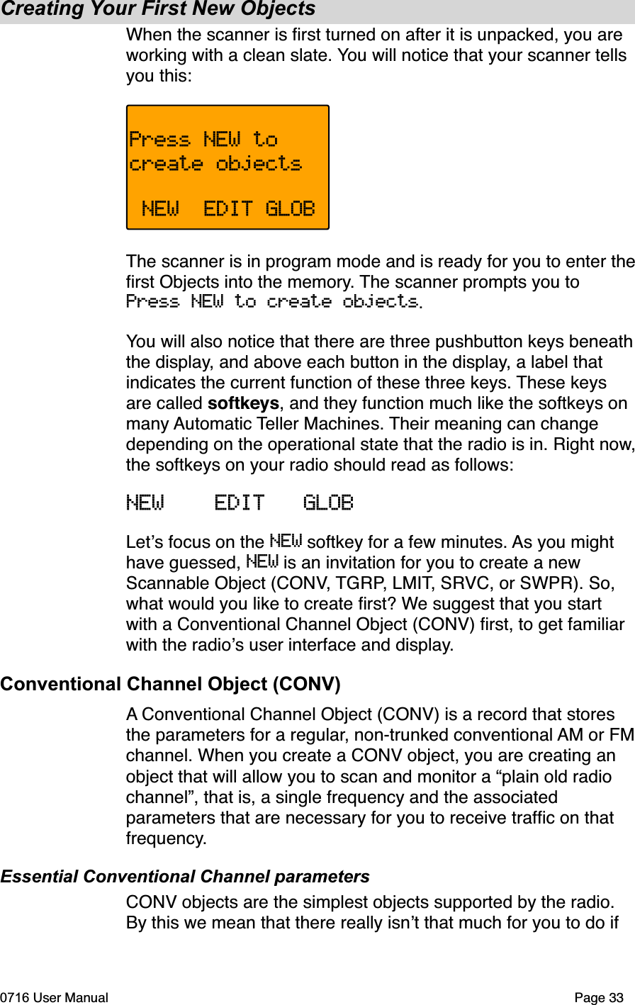 Creating Your First New ObjectsWhen the scanner is ﬁrst turned on after it is unpacked, you are working with a clean slate. You will notice that your scanner tells you this:Press NEW tocreate objects NEW  EDIT GLOBThe scanner is in program mode and is ready for you to enter theﬁrst Objects into the memory. The scanner prompts you to Press NEW to create objects.You will also notice that there are three pushbutton keys beneaththe display, and above each button in the display, a label that indicates the current function of these three keys. These keys are called softkeys, and they function much like the softkeys on many Automatic Teller Machines. Their meaning can change depending on the operational state that the radio is in. Right now,the softkeys on your radio should read as follows:NEW    EDIT   GLOBLets focus on the NEW softkey for a few minutes. As you might have guessed, NEW is an invitation for you to create a new Scannable Object (CONV, TGRP, LMIT, SRVC, or SWPR). So, what would you like to create ﬁrst? We suggest that you start with a Conventional Channel Object (CONV) ﬁrst, to get familiar with the radios user interface and display.Conventional Channel Object (CONV)A Conventional Channel Object (CONV) is a record that stores the parameters for a regular, non-trunked conventional AM or FMchannel. When you create a CONV object, you are creating an object that will allow you to scan and monitor a &ldquo;plain old radio channel&rdquo;, that is, a single frequency and the associated parameters that are necessary for you to receive trafﬁc on that frequency.Essential Conventional Channel parametersCONV objects are the simplest objects supported by the radio. By this we mean that there really isnt that much for you to do if 0716 User Manual  Page 33