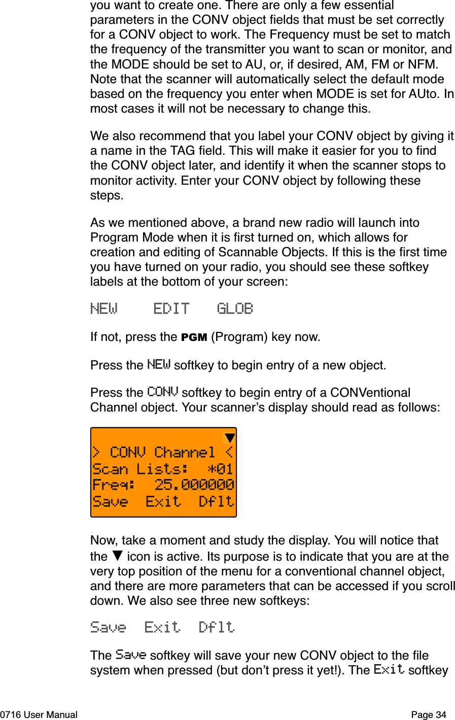 you want to create one. There are only a few essential parameters in the CONV object ﬁelds that must be set correctly for a CONV object to work. The Frequency must be set to match the frequency of the transmitter you want to scan or monitor, and the MODE should be set to AU, or, if desired, AM, FM or NFM. Note that the scanner will automatically select the default mode based on the frequency you enter when MODE is set for AUto. Inmost cases it will not be necessary to change this. We also recommend that you label your CONV object by giving ita name in the TAG ﬁeld. This will make it easier for you to ﬁnd the CONV object later, and identify it when the scanner stops to monitor activity. Enter your CONV object by following these steps.As we mentioned above, a brand new radio will launch into Program Mode when it is ﬁrst turned on, which allows for creation and editing of Scannable Objects. If this is the ﬁrst time you have turned on your radio, you should see these softkey labels at the bottom of your screen:NEW    EDIT   GLOBIf not, press the PGM (Program) key now.Press the NEW softkey to begin entry of a new object.Press the CONV softkey to begin entry of a CONVentionalChannel object. Your scanners display should read as follows:> CONV Channel <Scan Lists:  *01Freq:  25.000000Save  Exit  DfltNow, take a moment and study the display. You will notice that the  icon is active. Its purpose is to indicate that you are at the very top position of the menu for a conventional channel object, and there are more parameters that can be accessed if you scrolldown. We also see three new softkeys:Save  Exit  DfltThe Save softkey will save your new CONV object to the ﬁle system when pressed (but dont press it yet!). The Exit softkey 0716 User Manual Page 34