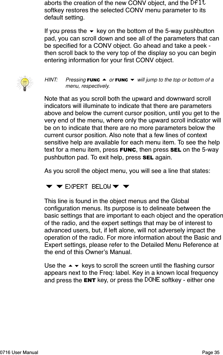 aborts the creation of the new CONV object, and the Dfltsoftkey restores the selected CONV menu parameter to its default setting.If you press the  key on the bottom of the 5-way pushbutton pad, you can scroll down and see all of the parameters that can be speciﬁed for a CONV object. Go ahead and take a peek - then scroll back to the very top of the display so you can begin entering information for your ﬁrst CONV object. HINT: Pressing FUNC  or FUNC  will jump to the top or bottom of a menu, respectively.Note that as you scroll both the upward and downward scroll indicators will illuminate to indicate that there are parameters above and below the current cursor position, until you get to the very end of the menu, where only the upward scroll indicator will be on to indicate that there are no more parameters below the current cursor position. Also note that a few lines of context sensitive help are available for each menu item. To see the help text for a menu item, press FUNC, then press SEL on the 5-way pushbutton pad. To exit help, press SEL again.As you scroll the object menu, you will see a line that states:EXPERT BELOWThis line is found in the object menus and the Global conﬁguration menus. Its purpose is to delineate between the basic settings that are important to each object and the operationof the radio, and the expert settings that may be of interest to advanced users, but, if left alone, will not adversely impact the operation of the radio. For more information about the Basic and Expert settings, please refer to the Detailed Menu Reference at the end of this Owners Manual.Use the  keys to scroll the screen until the ﬂashing cursor appears next to the Freq: label. Key in a known local frequency and press the ENT key, or press the DONE softkey - either one 0716 User Manual  Page 35