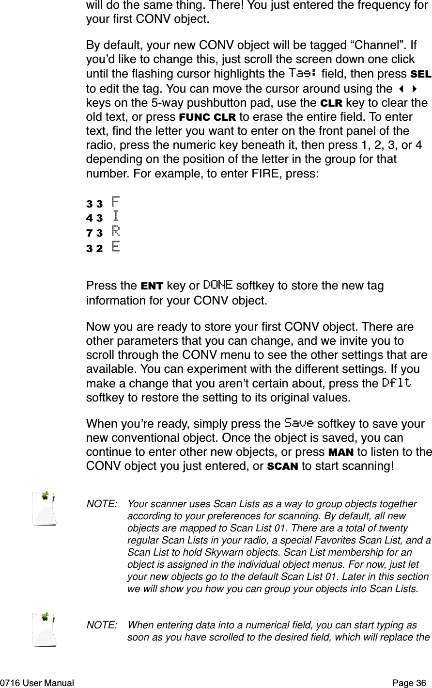 will do the same thing. There! You just entered the frequency for your ﬁrst CONV object. By default, your new CONV object will be tagged &ldquo;Channel&rdquo;. If youd like to change this, just scroll the screen down one click until the ﬂashing cursor highlights the Tag: ﬁeld, then press SELto edit the tag. You can move the cursor around using the keys on the 5-way pushbutton pad, use the CLR key to clear the old text, or press FUNC CLR to erase the entire ﬁeld. To enter text, ﬁnd the letter you want to enter on the front panel of the radio, press the numeric key beneath it, then press 1, 2, 3, or 4 depending on the position of the letter in the group for that number. For example, to enter FIRE, press:3 3 F4 3 I7 3 R3 2 EPress the ENT key or DONE softkey to store the new tag information for your CONV object. Now you are ready to store your ﬁrst CONV object. There are other parameters that you can change, and we invite you to scroll through the CONV menu to see the other settings that are available. You can experiment with the different settings. If you make a change that you arent certain about, press the Dfltsoftkey to restore the setting to its original values. When youre ready, simply press the Save softkey to save your new conventional object. Once the object is saved, you can continue to enter other new objects, or press MAN to listen to theCONV object you just entered, or SCAN to start scanning!NOTE: Your scanner uses Scan Lists as a way to group objects together according to your preferences for scanning. By default, all new objects are mapped to Scan List 01. There are a total of twenty regular Scan Lists in your radio, a special Favorites Scan List, and a Scan List to hold Skywarn objects. Scan List membership for an object is assigned in the individual object menus. For now, just let your new objects go to the default Scan List 01. Later in this section we will show you how you can group your objects into Scan Lists.NOTE: When entering data into a numerical ﬁeld, you can start typing as soon as you have scrolled to the desired ﬁeld, which will replace the 0716 User Manual  Page 36