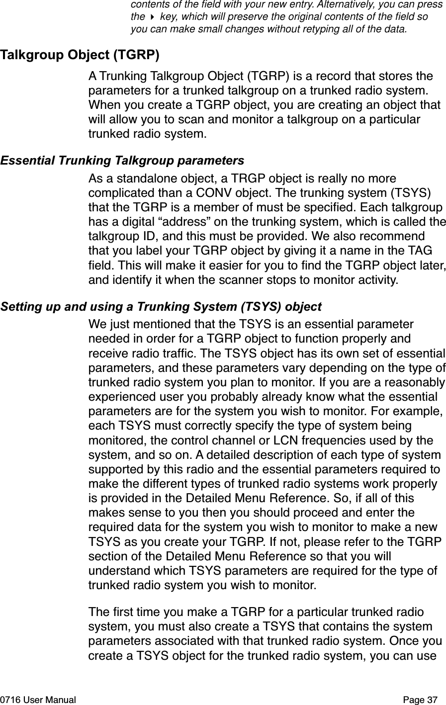 contents of the ﬁeld with your new entry. Alternatively, you can press the  key, which will preserve the original contents of the ﬁeld so you can make small changes without retyping all of the data. Talkgroup Object (TGRP)A Trunking Talkgroup Object (TGRP) is a record that stores the parameters for a trunked talkgroup on a trunked radio system. When you create a TGRP object, you are creating an object that will allow you to scan and monitor a talkgroup on a particular trunked radio system. Essential Trunking Talkgroup parametersAs a standalone object, a TRGP object is really no more complicated than a CONV object. The trunking system (TSYS) that the TGRP is a member of must be speciﬁed. Each talkgroup has a digital &ldquo;address&rdquo; on the trunking system, which is called thetalkgroup ID, and this must be provided. We also recommend that you label your TGRP object by giving it a name in the TAGﬁeld. This will make it easier for you to ﬁnd the TGRP object later,and identify it when the scanner stops to monitor activity.Setting up and using a Trunking System (TSYS) objectWe just mentioned that the TSYS is an essential parameter needed in order for a TGRP object to function properly and receive radio trafﬁc. The TSYS object has its own set of essentialparameters, and these parameters vary depending on the type oftrunked radio system you plan to monitor. If you are a reasonablyexperienced user you probably already know what the essential parameters are for the system you wish to monitor. For example, each TSYS must correctly specify the type of system being monitored, the control channel or LCN frequencies used by the system, and so on. A detailed description of each type of system supported by this radio and the essential parameters required to make the different types of trunked radio systems work properly is provided in the Detailed Menu Reference. So, if all of this makes sense to you then you should proceed and enter the required data for the system you wish to monitor to make a new TSYS as you create your TGRP. If not, please refer to the TGRPsection of the Detailed Menu Reference so that you will understand which TSYS parameters are required for the type of trunked radio system you wish to monitor.The ﬁrst time you make a TGRP for a particular trunked radio system, you must also create a TSYS that contains the system parameters associated with that trunked radio system. Once you create a TSYS object for the trunked radio system, you can use 0716 User Manual  Page 37