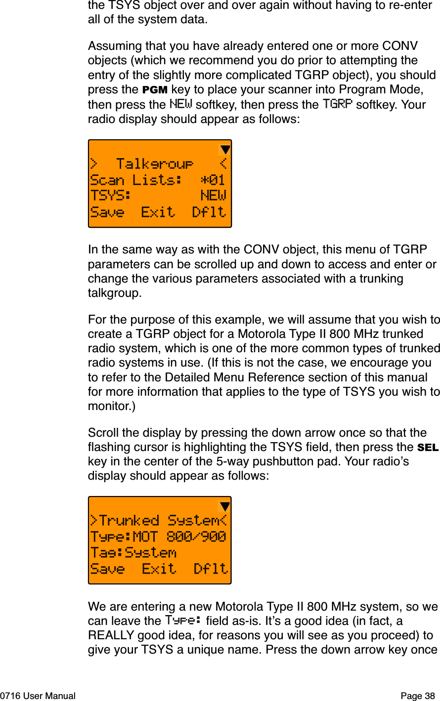 the TSYS object over and over again without having to re-enter all of the system data. Assuming that you have already entered one or more CONV objects (which we recommend you do prior to attempting the entry of the slightly more complicated TGRP object), you should press the PGM key to place your scanner into Program Mode, then press the NEW softkey, then press the TGRP softkey. Yourradio display should appear as follows:>  Talkgroup   <Scan Lists: *01TSYS: NEWSave Exit DfltIn the same way as with the CONV object, this menu of TGRPparameters can be scrolled up and down to access and enter or change the various parameters associated with a trunking talkgroup.For the purpose of this example, we will assume that you wish to create a TGRP object for a Motorola Type II 800 MHz trunked radio system, which is one of the more common types of trunked radio systems in use. (If this is not the case, we encourage you to refer to the Detailed Menu Reference section of this manual for more information that applies to the type of TSYS you wish to monitor.)Scroll the display by pressing the down arrow once so that the ﬂashing cursor is highlighting the TSYS ﬁeld, then press the SELkey in the center of the 5-way pushbutton pad. Your radiosdisplay should appear as follows:>Trunked System<Type:MOT 800/900Tag:SystemSave  Exit  DfltWe are entering a new Motorola Type II 800 MHz system, so we can leave the Type: ﬁeld as-is. Its a good idea (in fact, a REALLY good idea, for reasons you will see as you proceed) to give your TSYS a unique name. Press the down arrow key once 0716 User Manual Page 38