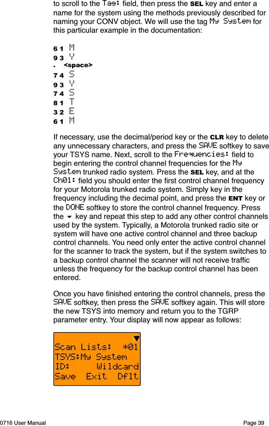 to scroll to the Tag: ﬁeld, then press the SEL key and enter a name for the system using the methods previously described for naming your CONV object. We will use the tag My System for this particular example in the documentation:6 1 M9 3 Y.    <space>7 4 S9 3 Y7 4 S8 1 T3 2 E6 1 MIf necessary, use the decimal/period key or the CLR key to deleteany unnecessary characters, and press the SAVE softkey to saveyour TSYS name. Next, scroll to the Frequencies: ﬁeld to begin entering the control channel frequencies for the MySystem trunked radio system. Press the SEL key, and at the Ch01: ﬁeld you should enter the ﬁrst control channel frequency for your Motorola trunked radio system. Simply key in the frequency including the decimal point, and press the ENT key or the DONE softkey to store the control channel frequency. Press the  key and repeat this step to add any other control channelsused by the system. Typically, a Motorola trunked radio site or system will have one active control channel and three backup control channels. You need only enter the active control channel for the scanner to track the system, but if the system switches to a backup control channel the scanner will not receive trafﬁc unless the frequency for the backup control channel has been entered.Once you have ﬁnished entering the control channels, press the SAVE softkey, then press the SAVE softkey again. This will store the new TSYS into memory and return you to the TGRPparameter entry. Your display will now appear as follows:Scan Lists:  *01TSYS:My SystemID:     WildcardSave  Exit  Dflt0716 User Manual Page 39