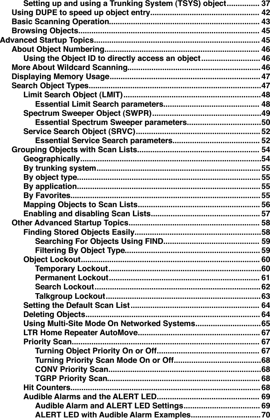 ...............Setting up and using a Trunking System (TSYS) object 37..................................................Using DUPE to speed up object entry 42.....................................................................Basic Scanning Operation 43...................................................................................Browsing Objects 45............................................................................Advanced Startup Topics 45.......................................................................About Object Numbering 46...........................Using the Object ID to directly access an object 46.............................................................More About Wildcard Scanning 46.....................................................................Displaying Memory Usage 47...............................................................................Search Object Types 47...............................................................Limit Search Object (LMIT) 48............................................Essential Limit Search parameters 48..................................................Spectrum Sweeper Object (SWPR) 49..................................Essential Spectrum Sweeper parameters 50.........................................................Service Search Object (SRVC) 52........................................Essential Service Search parameters 52........................................................Grouping Objects with Scan Lists 54...................................................................................Geographically 54...........................................................................By trunking system 55....................................................................................By object type 55....................................................................................By application 55.......................................................................................By Favorites 55........................................................Mapping Objects to Scan Lists 56..................................................Enabling and disabling Scan Lists 57............................................................Other Advanced Startup Topics 58..........................................................Finding Stored Objects Easily 58............................................Searching For Objects Using FIND 59..............................................................Filtering By Object Type 59..................................................................................Object Lockout 60......................................................................Temporary Lockout 60.....................................................................Permanent Lockout 61............................................................................Search Lockout 62.......................................................................Talkgroup Lockout 63...........................................................Setting the Default Scan List 64................................................................................Deleting Objects 64..............................Using Multi-Site Mode On Networked Systems 65........................................................LTR Home Repeater AutoMove 67......................................................................................Priority Scan 67...............................................Turning Object Priority On or Off 67........................................Turning Priority Scan Mode On or Off 68......................................................................CONV Priority Scan 68......................................................................TGRP Priority Scan 68.......................................................................................Hit Counters 68...............................................Audible Alarms and the ALERT LED 69...................................Audible Alarm and ALERT LED Settings 69................................ALERT LED with Audible Alarm Examples 70