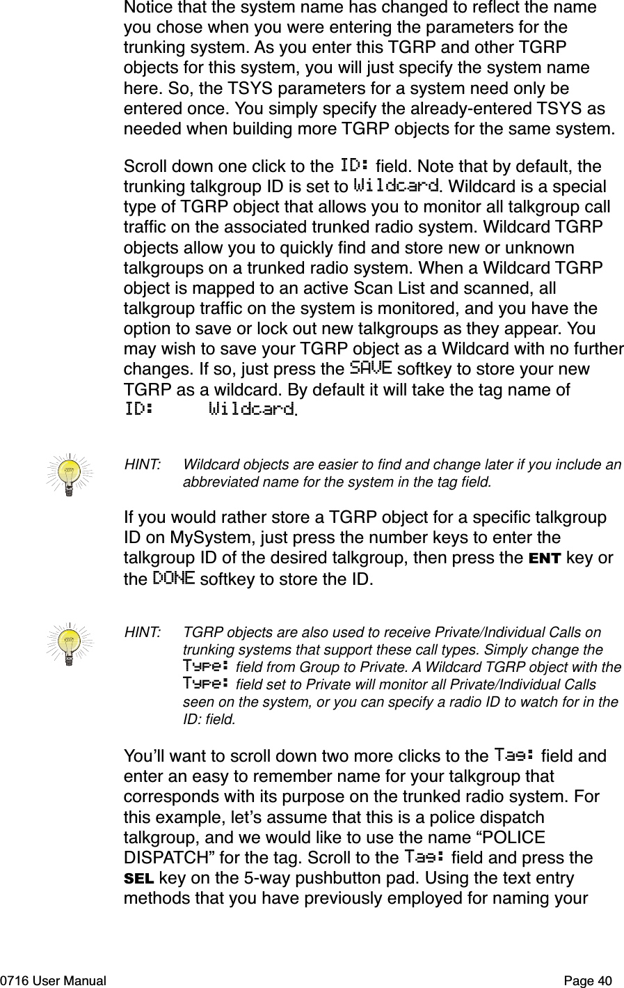 Notice that the system name has changed to reﬂect the name you chose when you were entering the parameters for the trunking system. As you enter this TGRP and other TGRPobjects for this system, you will just specify the system name here. So, the TSYS parameters for a system need only be entered once. You simply specify the already-entered TSYS as needed when building more TGRP objects for the same system. Scroll down one click to the ID: ﬁeld. Note that by default, the trunking talkgroup ID is set to Wildcard. Wildcard is a special type of TGRP object that allows you to monitor all talkgroup call trafﬁc on the associated trunked radio system. Wildcard TGRPobjects allow you to quickly ﬁnd and store new or unknown talkgroups on a trunked radio system. When a Wildcard TGRPobject is mapped to an active Scan List and scanned, all talkgroup trafﬁc on the system is monitored, and you have the option to save or lock out new talkgroups as they appear. Youmay wish to save your TGRP object as a Wildcard with no furtherchanges. If so, just press the SAVE softkey to store your new TGRP as a wildcard. By default it will take the tag name of ID:     Wildcard.HINT: Wildcard objects are easier to ﬁnd and change later if you include an abbreviated name for the system in the tag ﬁeld. If you would rather store a TGRP object for a speciﬁc talkgroup ID on MySystem, just press the number keys to enter the talkgroup ID of the desired talkgroup, then press the ENT key or the DONE softkey to store the ID. HINT: TGRP objects are also used to receive Private/Individual Calls on trunking systems that support these call types. Simply change the Type: ﬁeld from Group to Private. A Wildcard TGRP object with the Type: ﬁeld set to Private will monitor all Private/Individual Calls seen on the system, or you can specify a radio ID to watch for in the ID: ﬁeld.Youll want to scroll down two more clicks to the Tag: ﬁeld and enter an easy to remember name for your talkgroup that corresponds with its purpose on the trunked radio system. For this example, lets assume that this is a police dispatch talkgroup, and we would like to use the name &ldquo;POLICE DISPATCH&rdquo; for the tag. Scroll to the Tag: ﬁeld and press the SEL key on the 5-way pushbutton pad. Using the text entry methods that you have previously employed for naming your 0716 User Manual  Page 40