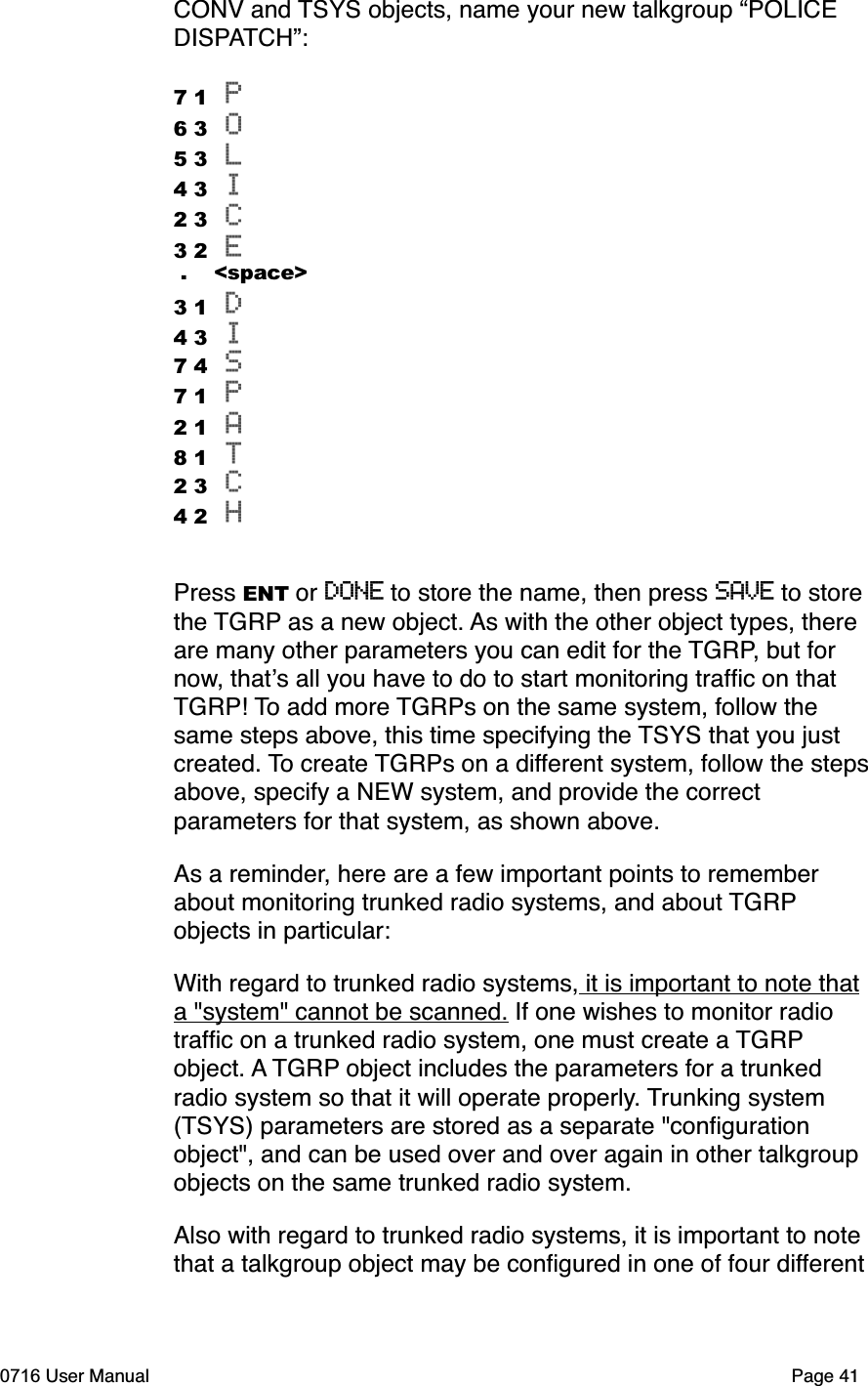 CONV and TSYS objects, name your new talkgroup &ldquo;POLICE DISPATCH&rdquo;:7 1 P6 3 O5 3 L4 3 I2 3 C3 2 E .    <space>3 1 D4 3 I7 4 S7 1 P2 1 A8 1 T2 3 C4 2 HPress ENT or DONE to store the name, then press SAVE to store the TGRP as a new object. As with the other object types, there are many other parameters you can edit for the TGRP, but for now, thats all you have to do to start monitoring trafﬁc on that TGRP! To add more TGRPs on the same system, follow the same steps above, this time specifying the TSYS that you just created. To create TGRPs on a different system, follow the steps above, specify a NEW system, and provide the correct parameters for that system, as shown above. As a reminder, here are a few important points to remember about monitoring trunked radio systems, and about TGRPobjects in particular:With regard to trunked radio systems, it is important to note that a "system" cannot be scanned. If one wishes to monitor radio trafﬁc on a trunked radio system, one must create a TGRPobject. A TGRP object includes the parameters for a trunked radio system so that it will operate properly. Trunking system (TSYS) parameters are stored as a separate "conﬁguration object", and can be used over and over again in other talkgroup objects on the same trunked radio system.Also with regard to trunked radio systems, it is important to note that a talkgroup object may be conﬁgured in one of four different0716 User Manual  Page 41