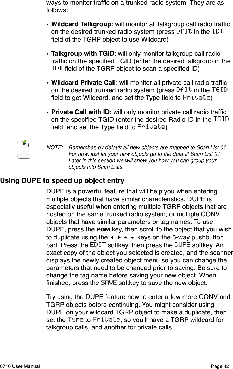 ways to monitor trafﬁc on a trunked radio system. They are as follows:&bull;Wildcard Talkgroup: will monitor all talkgroup call radio trafﬁc on the desired trunked radio system (press Dflt in the ID:ﬁeld of the TGRP object to use Wildcard)&bull;Talkgroup with TGID: will only monitor talkgroup call radio trafﬁc on the speciﬁed TGID (enter the desired talkgroup in the ID: ﬁeld of the TGRP object to scan a speciﬁed ID)&bull;Wildcard Private Call: will monitor all private call radio trafﬁc on the desired trunked radio system (press Dflt in the TGIDﬁeld to get Wildcard, and set the Type ﬁeld to Private)&bull;Private Call with ID: will only monitor private call radio trafﬁc on the speciﬁed TGID (enter the desired Radio ID in the TGIDﬁeld, and set the Type ﬁeld to Private)NOTE: Remember, by default all new objects are mapped to Scan List 01. For now, just let your new objects go to the default Scan List 01. Later in this section we will show you how you can group your objects into Scan Lists.Using DUPE to speed up object entryDUPE is a powerful feature that will help you when entering multiple objects that have similar characteristics. DUPE is especially useful when entering multiple TGRP objects that are hosted on the same trunked radio system, or multiple CONV objects that have similar parameters or tag names. To use DUPE, press the PGM key, then scroll to the object that you wish to duplicate using the  keys on the 5-way pushbutton pad. Press the EDIT softkey, then press the DUPE softkey. Anexact copy of the object you selected is created, and the scannerdisplays the newly created object menu so you can change the parameters that need to be changed prior to saving. Be sure to change the tag name before saving your new object. When ﬁnished, press the SAVE softkey to save the new object.Try using the DUPE feature now to enter a few more CONV and TGRP objects before continuing. You might consider using DUPE on your wildcard TGRP object to make a duplicate, then set the Type to Private, so youll have a TGRP wildcard for talkgroup calls, and another for private calls. 0716 User Manual  Page 42