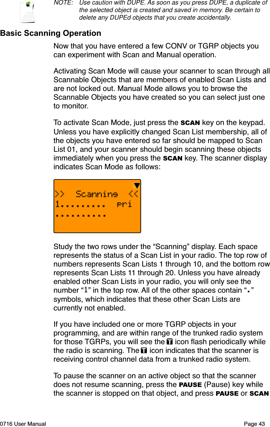 NOTE: Use caution with DUPE. As soon as you press DUPE, a duplicate of the selected object is created and saved in memory. Be certain to delete any DUPEd objects that you create accidentally.Basic Scanning OperationNow that you have entered a few CONV or TGRP objects you can experiment with Scan and Manual operation.Activating Scan Mode will cause your scanner to scan through allScannable Objects that are members of enabled Scan Lists and are not locked out. Manual Mode allows you to browse the Scannable Objects you have created so you can select just one to monitor.To activate Scan Mode, just press the SCAN key on the keypad. Unless you have explicitly changed Scan List membership, all of the objects you have entered so far should be mapped to Scan List 01, and your scanner should begin scanning these objects immediately when you press the SCAN key. The scanner display indicates Scan Mode as follows:>>  Scanning  <<1......... pri..........Study the two rows under the &ldquo;Scanning&rdquo; display. Each space represents the status of a Scan List in your radio. The top row of numbers represents Scan Lists 1 through 10, and the bottom rowrepresents Scan Lists 11 through 20. Unless you have already enabled other Scan Lists in your radio, you will only see the number &ldquo;1&rdquo; in the top row. All of the other spaces contain &ldquo;.&rdquo;symbols, which indicates that these other Scan Lists are currently not enabled.If you have included one or more TGRP objects in your programming, and are within range of the trunked radio system for those TGRPs, you will see the   icon ﬂash periodically while the radio is scanning. The  icon indicates that the scanner is receiving control channel data from a trunked radio system. To pause the scanner on an active object so that the scanner does not resume scanning, press the PAUSE (Pause) key while the scanner is stopped on that object, and press PAUSE or SCAN0716 User Manual Page 43