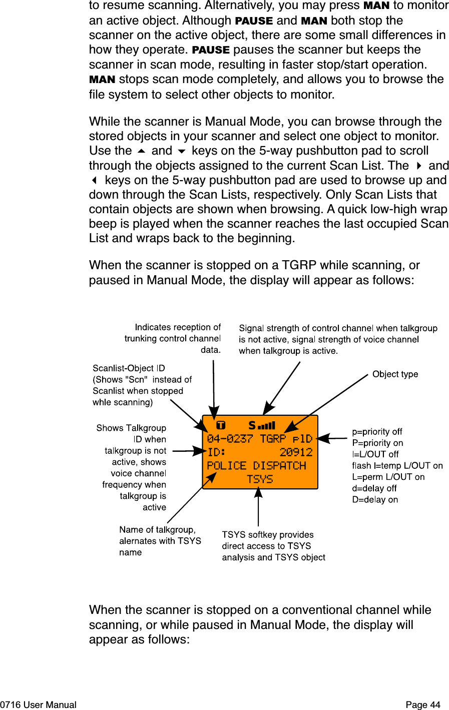 to resume scanning. Alternatively, you may press MAN to monitoran active object. Although PAUSE and MAN both stop the scanner on the active object, there are some small differences in how they operate. PAUSE pauses the scanner but keeps the scanner in scan mode, resulting in faster stop/start operation. MAN stops scan mode completely, and allows you to browse the ﬁle system to select other objects to monitor.While the scanner is Manual Mode, you can browse through the stored objects in your scanner and select one object to monitor.Use the  and  keys on the 5-way pushbutton pad to scroll through the objects assigned to the current Scan List. The  and  keys on the 5-way pushbutton pad are used to browse up anddown through the Scan Lists, respectively. Only Scan Lists that contain objects are shown when browsing. A quick low-high wrapbeep is played when the scanner reaches the last occupied ScanList and wraps back to the beginning.When the scanner is stopped on a TGRP while scanning, or paused in Manual Mode, the display will appear as follows:When the scanner is stopped on a conventional channel while scanning, or while paused in Manual Mode, the display will appear as follows:0716 User Manual Page 44