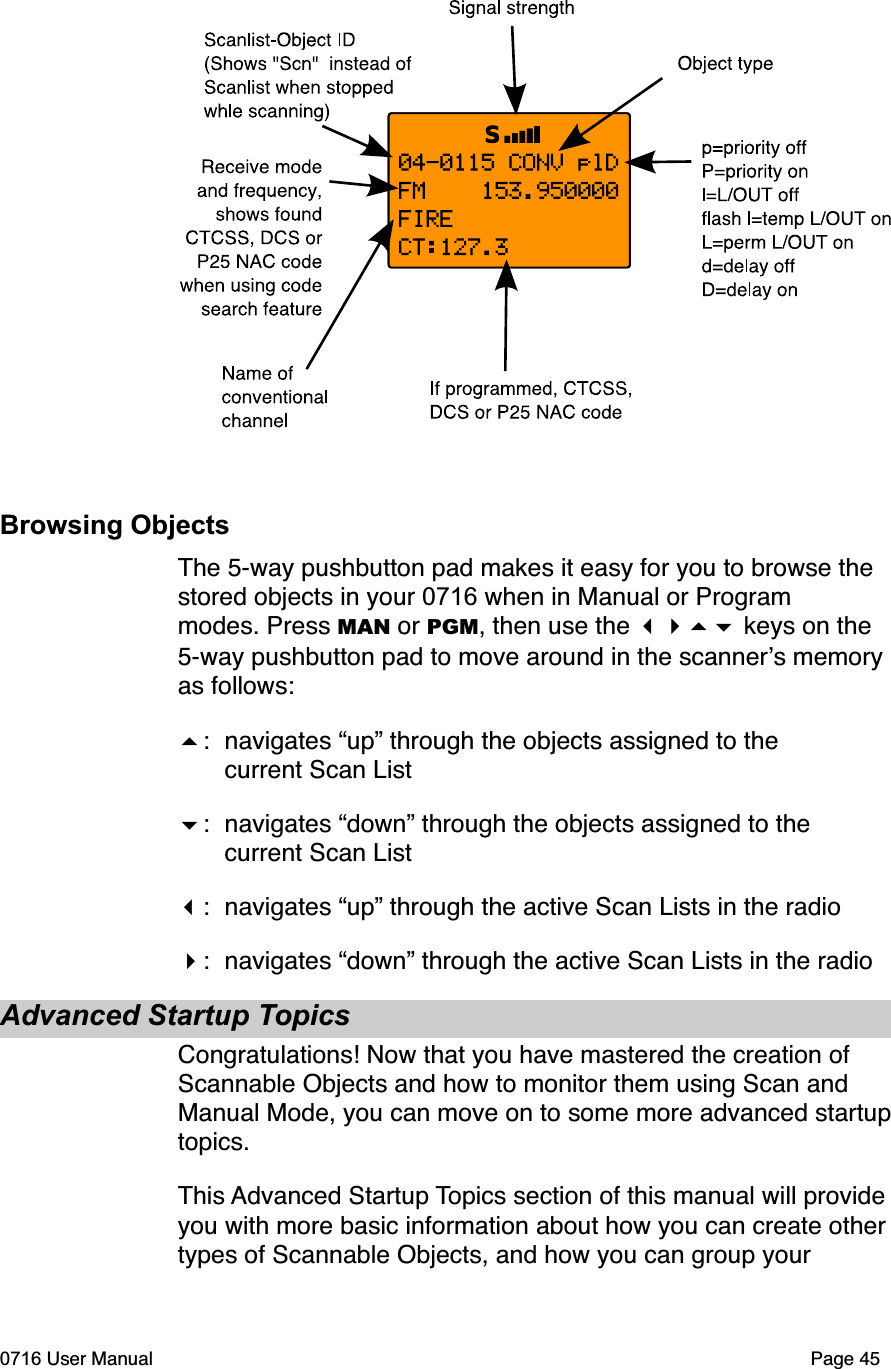 Browsing ObjectsThe 5-way pushbutton pad makes it easy for you to browse the stored objects in your 0716 when in Manual or Program modes. Press MAN or PGM, then use the  keys on the 5-way pushbutton pad to move around in the scanners memory as follows:: navigates &ldquo;up&rdquo; through the objects assigned to the  current Scan List: navigates &ldquo;down&rdquo; through the objects assigned to the  current Scan List: navigates &ldquo;up&rdquo; through the active Scan Lists in the radio: navigates &ldquo;down&rdquo; through the active Scan Lists in the radioAdvanced Startup TopicsCongratulations! Now that you have mastered the creation of Scannable Objects and how to monitor them using Scan and Manual Mode, you can move on to some more advanced startup topics.This Advanced Startup Topics section of this manual will provide you with more basic information about how you can create other types of Scannable Objects, and how you can group your 0716 User Manual Page 45