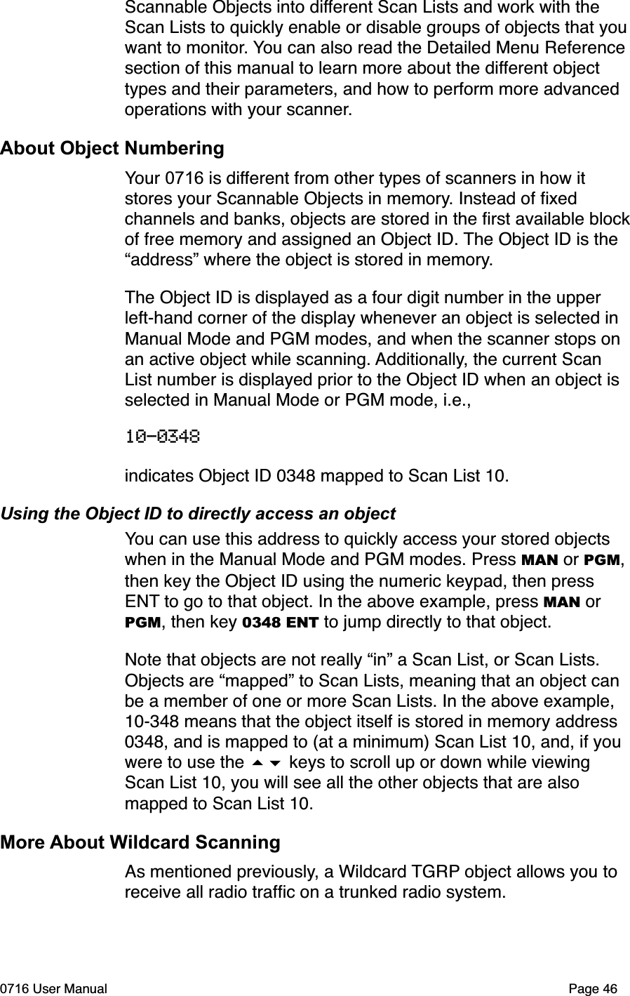 Scannable Objects into different Scan Lists and work with the Scan Lists to quickly enable or disable groups of objects that youwant to monitor. You can also read the Detailed Menu Reference section of this manual to learn more about the different object types and their parameters, and how to perform more advanced operations with your scanner.About Object NumberingYour 0716 is different from other types of scanners in how it stores your Scannable Objects in memory. Instead of ﬁxed channels and banks, objects are stored in the ﬁrst available blockof free memory and assigned an Object ID. The Object ID is the &ldquo;address&rdquo; where the object is stored in memory.The Object ID is displayed as a four digit number in the upper left-hand corner of the display whenever an object is selected in Manual Mode and PGM modes, and when the scanner stops on an active object while scanning. Additionally, the current Scan List number is displayed prior to the Object ID when an object is selected in Manual Mode or PGM mode, i.e., 10-0348indicates Object ID 0348 mapped to Scan List 10.Using the Object ID to directly access an objectYou can use this address to quickly access your stored objects when in the Manual Mode and PGM modes. Press MAN or PGM,then key the Object ID using the numeric keypad, then press ENT to go to that object. In the above example, press MAN or PGM, then key 0348 ENT to jump directly to that object.Note that objects are not really &ldquo;in&rdquo; a Scan List, or Scan Lists. Objects are &ldquo;mapped&rdquo; to Scan Lists, meaning that an object can be a member of one or more Scan Lists. In the above example, 10-348 means that the object itself is stored in memory address 0348, and is mapped to (at a minimum) Scan List 10, and, if you were to use the  keys to scroll up or down while viewing Scan List 10, you will see all the other objects that are also mapped to Scan List 10.More About Wildcard ScanningAs mentioned previously, a Wildcard TGRP object allows you to receive all radio trafﬁc on a trunked radio system. 0716 User Manual  Page 46