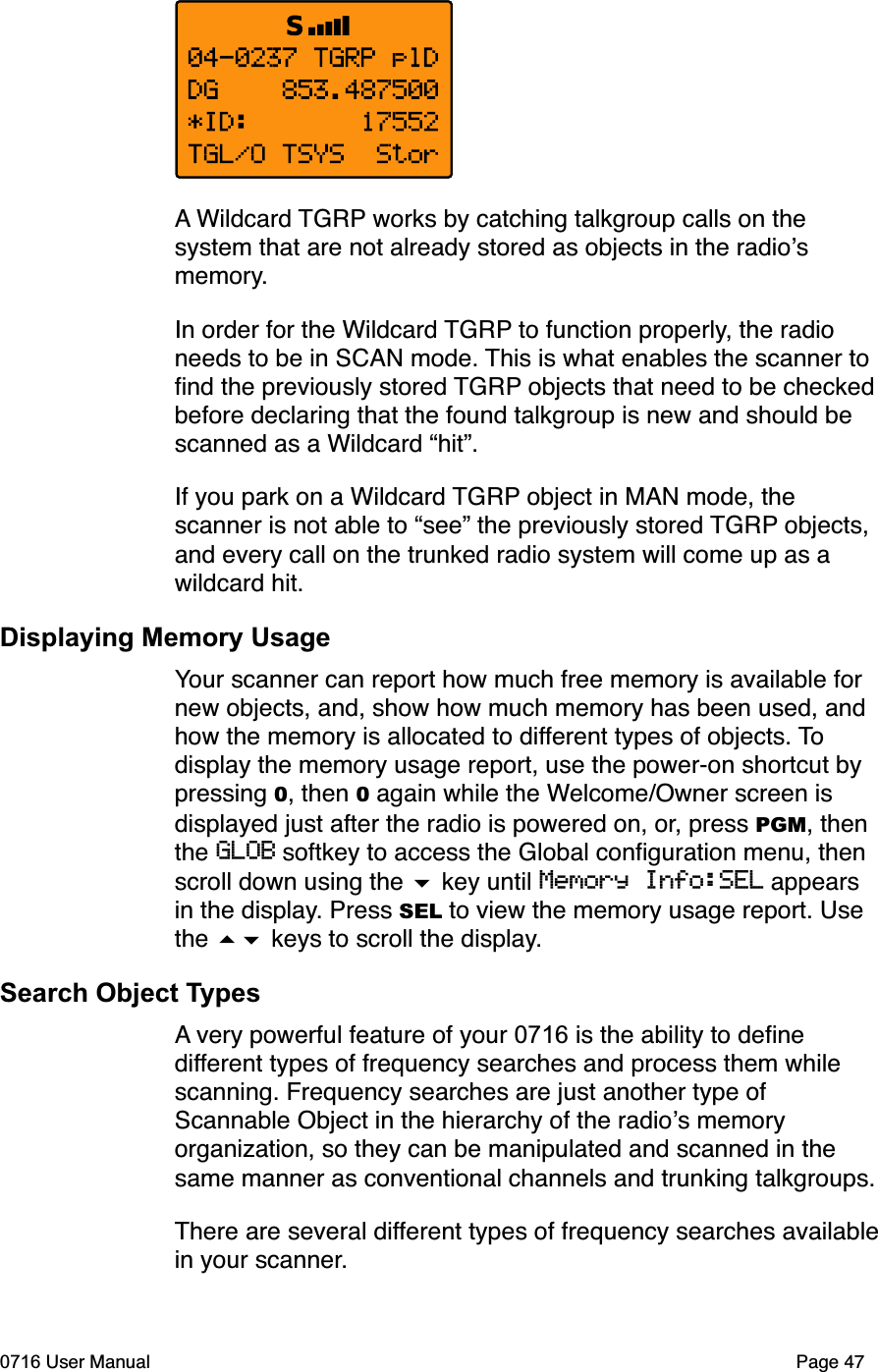 A Wildcard TGRP works by catching talkgroup calls on the system that are not already stored as objects in the radiosmemory.In order for the Wildcard TGRP to function properly, the radio needs to be in SCAN mode. This is what enables the scanner to ﬁnd the previously stored TGRP objects that need to be checked before declaring that the found talkgroup is new and should be scanned as a Wildcard &ldquo;hit&rdquo;.If you park on a Wildcard TGRP object in MAN mode, the scanner is not able to &ldquo;see&rdquo; the previously stored TGRP objects, and every call on the trunked radio system will come up as a wildcard hit.Displaying Memory UsageYour scanner can report how much free memory is available for new objects, and, show how much memory has been used, and how the memory is allocated to different types of objects. Todisplay the memory usage report, use the power-on shortcut by pressing 0, then 0 again while the Welcome/Owner screen is displayed just after the radio is powered on, or, press PGM, then the GLOB softkey to access the Global conﬁguration menu, then scroll down using the  key until Memory Info:SEL appears in the display. Press SEL to view the memory usage report. Use the  keys to scroll the display.Search Object TypesA very powerful feature of your 0716 is the ability to deﬁne different types of frequency searches and process them while scanning. Frequency searches are just another type of Scannable Object in the hierarchy of the radios memory organization, so they can be manipulated and scanned in the same manner as conventional channels and trunking talkgroups. There are several different types of frequency searches availablein your scanner.0716 User Manual Page 47