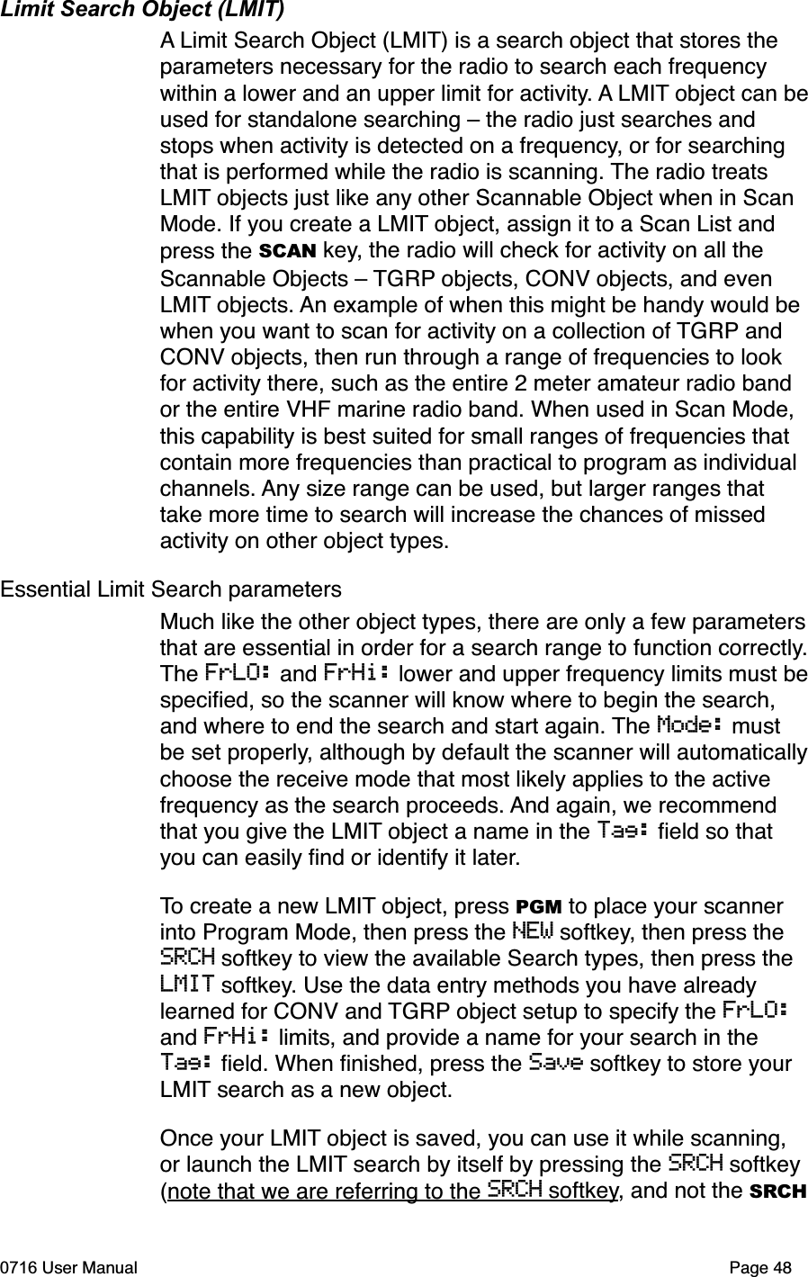 Limit Search Object (LMIT)A Limit Search Object (LMIT) is a search object that stores the parameters necessary for the radio to search each frequency within a lower and an upper limit for activity. A LMIT object can beused for standalone searching &ndash; the radio just searches and stops when activity is detected on a frequency, or for searching that is performed while the radio is scanning. The radio treats LMIT objects just like any other Scannable Object when in Scan Mode. If you create a LMIT object, assign it to a Scan List and press the SCAN key, the radio will check for activity on all the Scannable Objects &ndash; TGRP objects, CONV objects, and even LMIT objects. An example of when this might be handy would be when you want to scan for activity on a collection of TGRP and CONV objects, then run through a range of frequencies to look for activity there, such as the entire 2 meter amateur radio band or the entire VHF marine radio band. When used in Scan Mode, this capability is best suited for small ranges of frequencies that contain more frequencies than practical to program as individual channels. Any size range can be used, but larger ranges that take more time to search will increase the chances of missed activity on other object types. Essential Limit Search parametersMuch like the other object types, there are only a few parametersthat are essential in order for a search range to function correctly.The FrLO: and FrHi: lower and upper frequency limits must bespeciﬁed, so the scanner will know where to begin the search, and where to end the search and start again. The Mode: must be set properly, although by default the scanner will automaticallychoose the receive mode that most likely applies to the active frequency as the search proceeds. And again, we recommend that you give the LMIT object a name in the Tag: ﬁeld so that you can easily ﬁnd or identify it later.To create a new LMIT object, press PGM to place your scanner into Program Mode, then press the NEW softkey, then press the SRCH softkey to view the available Search types, then press the LMIT softkey. Use the data entry methods you have already learned for CONV and TGRP object setup to specify the FrLO:and FrHi: limits, and provide a name for your search in the Tag: ﬁeld. When ﬁnished, press the Save softkey to store your LMIT search as a new object.Once your LMIT object is saved, you can use it while scanning, or launch the LMIT search by itself by pressing the SRCH softkey (note that we are referring to the SRCH softkey, and not the SRCH0716 User Manual  Page 48