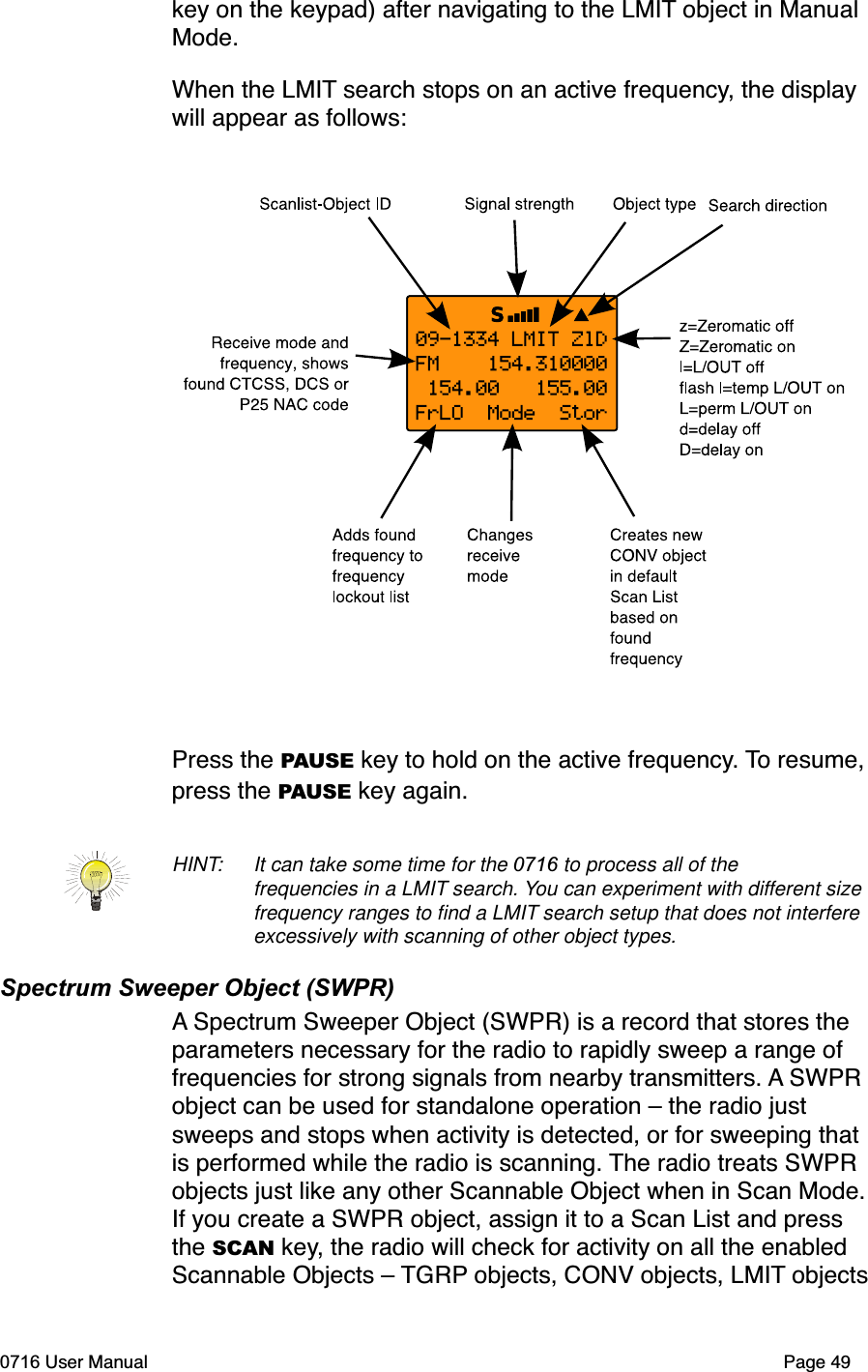 key on the keypad) after navigating to the LMIT object in Manual Mode.When the LMIT search stops on an active frequency, the display will appear as follows:Press the PAUSE key to hold on the active frequency. To resume, press the PAUSE key again.HINT:  It can take some time for the 0716 to process all of the frequencies in a LMIT search. You can experiment with different size frequency ranges to ﬁnd a LMIT search setup that does not interfere excessively with scanning of other object types. Spectrum Sweeper Object (SWPR)A Spectrum Sweeper Object (SWPR) is a record that stores the parameters necessary for the radio to rapidly sweep a range of frequencies for strong signals from nearby transmitters. A SWPR object can be used for standalone operation &ndash; the radio just sweeps and stops when activity is detected, or for sweeping that is performed while the radio is scanning. The radio treats SWPR objects just like any other Scannable Object when in Scan Mode. If you create a SWPR object, assign it to a Scan List and press the SCAN key, the radio will check for activity on all the enabled Scannable Objects &ndash; TGRP objects, CONV objects, LMIT objects 0716 User Manual Page 49