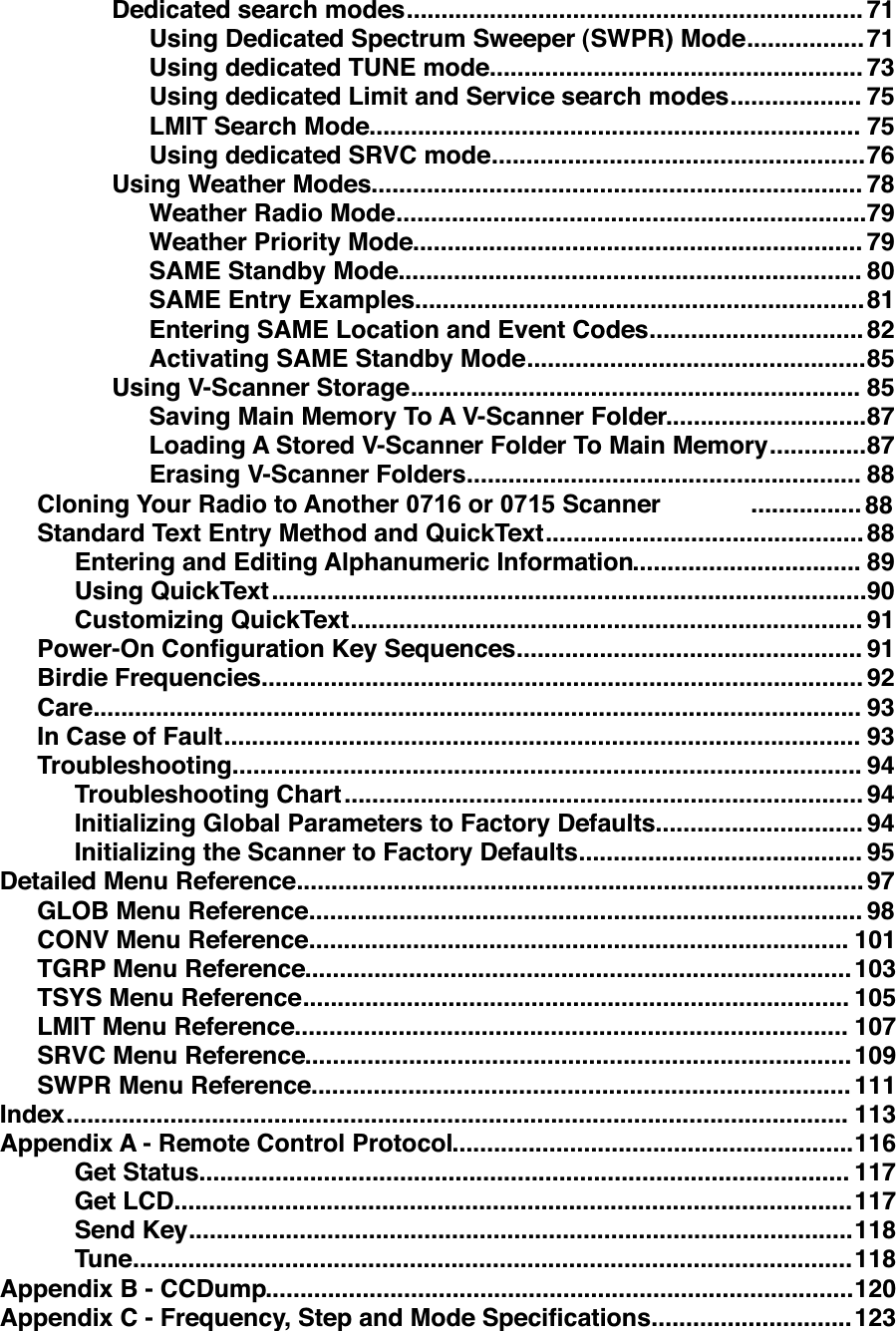 ..................................................................Dedicated search modes 71.................Using Dedicated Spectrum Sweeper (SWPR) Mode 71......................................................Using dedicated TUNE mode 73...................Using dedicated Limit and Service search modes 75.......................................................................LMIT Search Mode 75......................................................Using dedicated SRVC mode 76.......................................................................Using Weather Modes 78....................................................................Weather Radio Mode 79.................................................................Weather Priority Mode 79...................................................................SAME Standby Mode 80.................................................................SAME Entry Examples 81...............................Entering SAME Location and Event Codes 82.................................................Activating SAME Standby Mode 85.................................................................Using V-Scanner Storage 85.............................Saving Main Memory To A V-Scanner Folder 87..............Loading A Stored V-Scanner Folder To Main Memory 87.........................................................Erasing V-Scanner Folders 88................Cloning Your Radio to Another 0716 or 0715 Scanner 88..............................................Standard Text Entry Method and QuickText 88.................................Entering and Editing Alphanumeric Information 89......................................................................................Using QuickText 90..........................................................................Customizing QuickText 91..................................................Power-On Conﬁguration Key Sequences 91.......................................................................................Birdie Frequencies 92...............................................................................................................Care 93............................................................................................In Case of Fault 93...........................................................................................Troubleshooting 94...........................................................................Troubleshooting Chart 94..............................Initializing Global Parameters to Factory Defaults 94.........................................Initializing the Scanner to Factory Defaults 95..................................................................................Detailed Menu Reference 97................................................................................GLOB Menu Reference 98..............................................................................CONV Menu Reference 101...............................................................................TGRP Menu Reference 103...............................................................................TSYS Menu Reference 105................................................................................LMIT Menu Reference 107...............................................................................SRVC Menu Reference 109..............................................................................SWPR Menu Reference 111.................................................................................................................Index 113..........................................................Appendix A - Remote Control Protocol 116..............................................................................................Get Status 117..................................................................................................Get LCD 117................................................................................................Send Key 118........................................................................................................Tune 118.....................................................................................Appendix B - CCDump 120.............................Appendix C - Frequency, Step and Mode Speciﬁcations 123