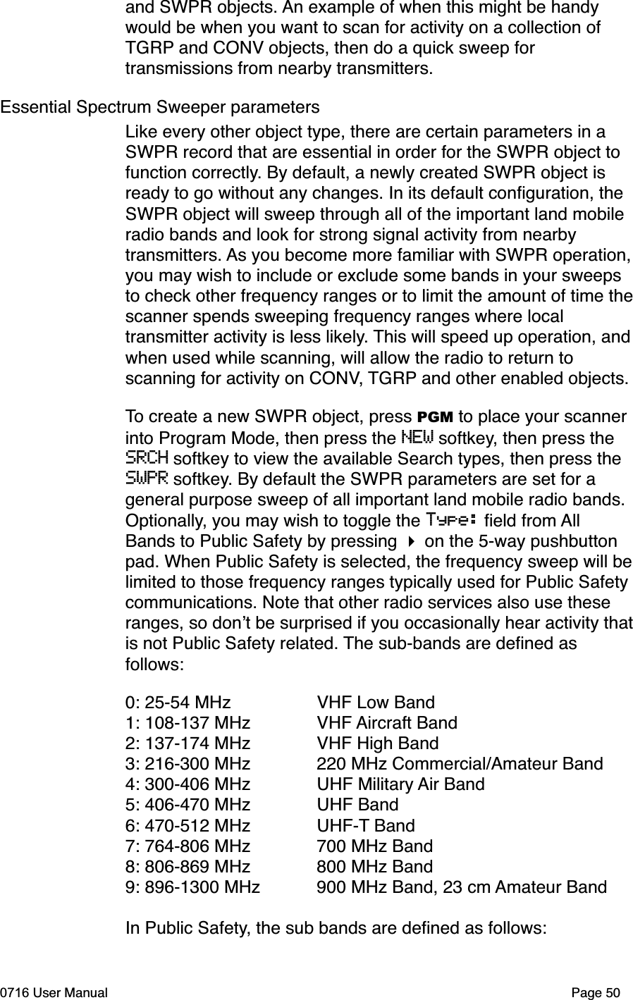 and SWPR objects. An example of when this might be handy would be when you want to scan for activity on a collection of TGRP and CONV objects, then do a quick sweep for transmissions from nearby transmitters. Essential Spectrum Sweeper parametersLike every other object type, there are certain parameters in a SWPR record that are essential in order for the SWPR object to function correctly. By default, a newly created SWPR object is ready to go without any changes. In its default conﬁguration, the SWPR object will sweep through all of the important land mobile radio bands and look for strong signal activity from nearby transmitters. As you become more familiar with SWPR operation,you may wish to include or exclude some bands in your sweeps to check other frequency ranges or to limit the amount of time thescanner spends sweeping frequency ranges where local transmitter activity is less likely. This will speed up operation, andwhen used while scanning, will allow the radio to return to scanning for activity on CONV, TGRP and other enabled objects.To create a new SWPR object, press PGM to place your scanner into Program Mode, then press the NEW softkey, then press the SRCH softkey to view the available Search types, then press the SWPR softkey. By default the SWPR parameters are set for a general purpose sweep of all important land mobile radio bands. Optionally, you may wish to toggle the Type: ﬁeld from AllBands to Public Safety by pressing  on the 5-way pushbutton pad. When Public Safety is selected, the frequency sweep will belimited to those frequency ranges typically used for Public Safety communications. Note that other radio services also use these ranges, so dont be surprised if you occasionally hear activity thatis not Public Safety related. The sub-bands are deﬁned as follows:0: 25-54 MHz  VHF Low Band1: 108-137 MHz  VHF Aircraft Band2: 137-174 MHz  VHF High Band3: 216-300 MHz  220 MHz Commercial/Amateur Band4: 300-406 MHz  UHF Military Air Band5: 406-470 MHz  UHF Band6: 470-512 MHz  UHF-T Band7: 764-806 MHz  700 MHz Band8: 806-869 MHz  800 MHz Band9: 896-1300 MHz  900 MHz Band, 23 cm Amateur BandIn Public Safety, the sub bands are deﬁned as follows:0716 User Manual  Page 50