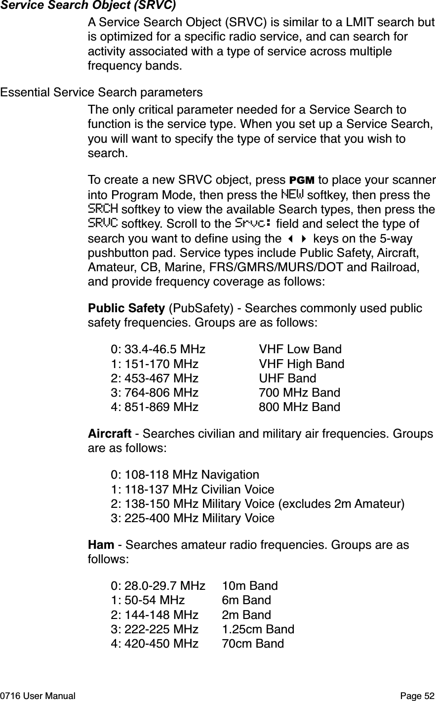 Service Search Object (SRVC)A Service Search Object (SRVC) is similar to a LMIT search but is optimized for a speciﬁc radio service, and can search for activity associated with a type of service across multiple frequency bands. Essential Service Search parametersThe only critical parameter needed for a Service Search to function is the service type. When you set up a Service Search, you will want to specify the type of service that you wish to search.To create a new SRVC object, press PGM to place your scanner into Program Mode, then press the NEW softkey, then press the SRCH softkey to view the available Search types, then press the SRVC softkey. Scroll to the Srvc: ﬁeld and select the type of search you want to deﬁne using the  keys on the 5-way pushbutton pad. Service types include Public Safety, Aircraft,Amateur, CB, Marine, FRS/GMRS/MURS/DOT and Railroad, and provide frequency coverage as follows:Public Safety (PubSafety) - Searches commonly used public safety frequencies. Groups are as follows: 0: 33.4-46.5 MHz  VHF Low Band 1: 151-170 MHz  VHF High Band 2: 453-467 MHz  UHF Band 3: 764-806 MHz  700 MHz Band 4: 851-869 MHz  800 MHz BandAircraft - Searches civilian and military air frequencies. Groups are as follows: 0: 108-118 MHz Navigation 1: 118-137 MHz Civilian Voice 2: 138-150 MHz Military Voice (excludes 2m Amateur) 3: 225-400 MHz Military VoiceHam - Searches amateur radio frequencies. Groups are as follows: 0: 28.0-29.7 MHz 10m Band 1: 50-54 MHz 6m Band 2: 144-148 MHz 2m Band 3: 222-225 MHz 1.25cm Band 4: 420-450 MHz 70cm Band0716 User Manual  Page 52