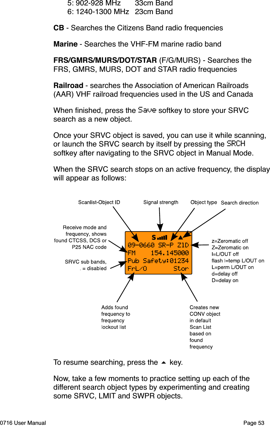 5: 902-928 MHz 33cm Band 6: 1240-1300 MHz 23cm BandCB - Searches the Citizens Band radio frequenciesMarine - Searches the VHF-FM marine radio bandFRS/GMRS/MURS/DOT/STAR (F/G/MURS) - Searches the FRS, GMRS, MURS, DOT and STAR radio frequenciesRailroad - searches the Association of American Railroads (AAR) VHF railroad frequencies used in the US and CanadaWhen ﬁnished, press the Save softkey to store your SRVCsearch as a new object.Once your SRVC object is saved, you can use it while scanning, or launch the SRVC search by itself by pressing the SRCHsoftkey after navigating to the SRVC object in Manual Mode.When the SRVC search stops on an active frequency, the displaywill appear as follows:To resume searching, press the  key.Now, take a few moments to practice setting up each of the different search object types by experimenting and creating some SRVC, LMIT and SWPR objects. 0716 User Manual Page 53