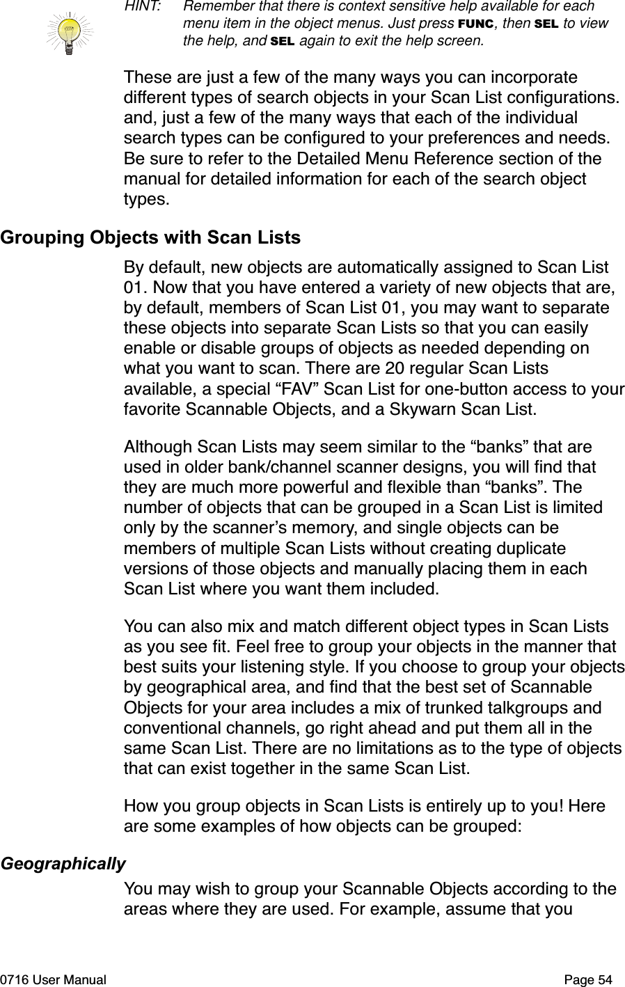 HINT: Remember that there is context sensitive help available for each menu item in the object menus. Just press FUNC, then SEL to view the help, and SEL again to exit the help screen.These are just a few of the many ways you can incorporate different types of search objects in your Scan List conﬁgurations. and, just a few of the many ways that each of the individual search types can be conﬁgured to your preferences and needs. Be sure to refer to the Detailed Menu Reference section of the manual for detailed information for each of the search object types.Grouping Objects with Scan ListsBy default, new objects are automatically assigned to Scan List 01. Now that you have entered a variety of new objects that are, by default, members of Scan List 01, you may want to separate these objects into separate Scan Lists so that you can easily enable or disable groups of objects as needed depending on what you want to scan. There are 20 regular Scan Lists available, a special &ldquo;FAV&rdquo; Scan List for one-button access to yourfavorite Scannable Objects, and a Skywarn Scan List.Although Scan Lists may seem similar to the &ldquo;banks&rdquo; that are used in older bank/channel scanner designs, you will ﬁnd that they are much more powerful and ﬂexible than &ldquo;banks&rdquo;. Thenumber of objects that can be grouped in a Scan List is limited only by the scanners memory, and single objects can be members of multiple Scan Lists without creating duplicate versions of those objects and manually placing them in each Scan List where you want them included.You can also mix and match different object types in Scan Lists as you see ﬁt. Feel free to group your objects in the manner that best suits your listening style. If you choose to group your objectsby geographical area, and ﬁnd that the best set of Scannable Objects for your area includes a mix of trunked talkgroups and conventional channels, go right ahead and put them all in the same Scan List. There are no limitations as to the type of objectsthat can exist together in the same Scan List.How you group objects in Scan Lists is entirely up to you! Here are some examples of how objects can be grouped:GeographicallyYou may wish to group your Scannable Objects according to the areas where they are used. For example, assume that you 0716 User Manual  Page 54