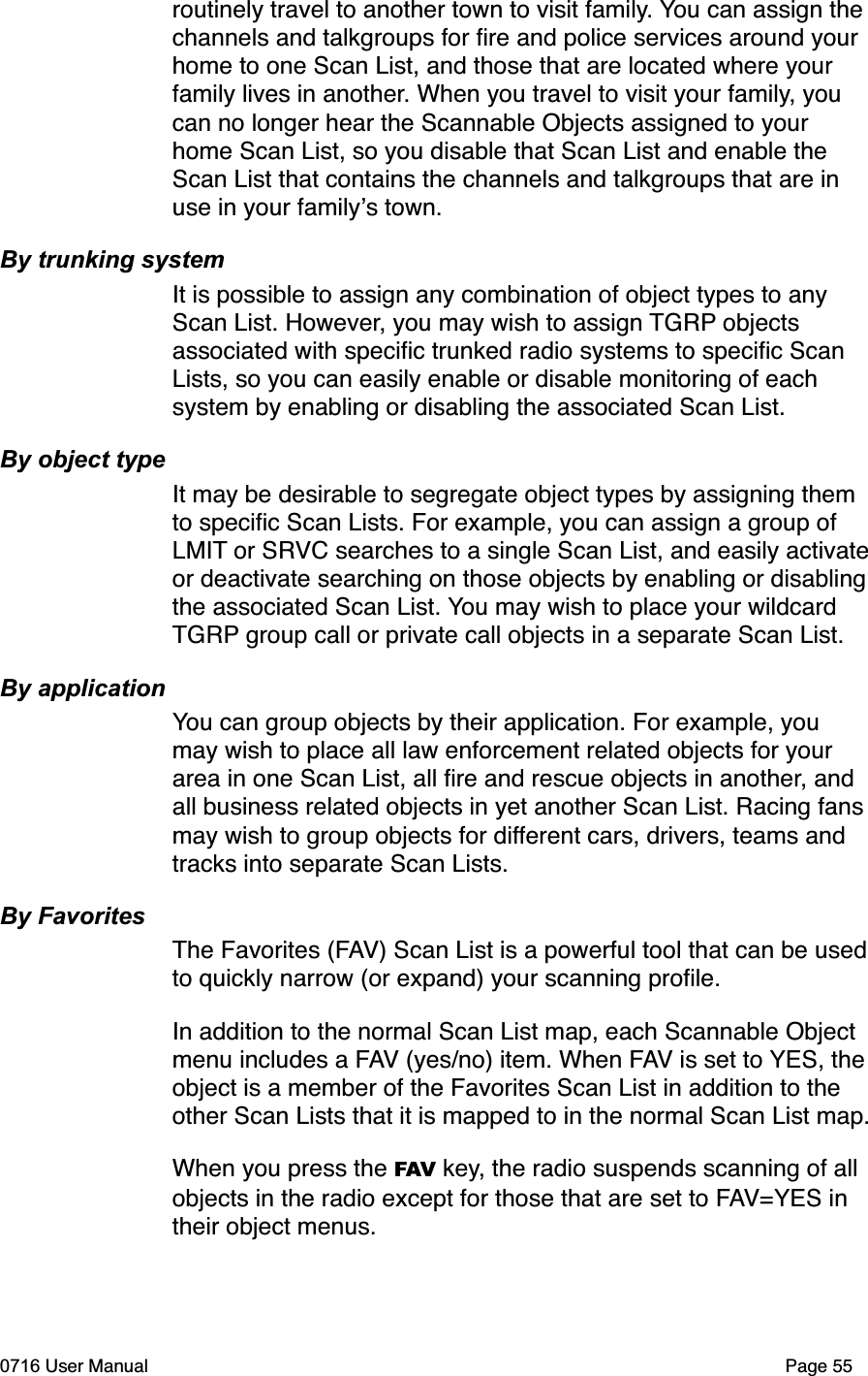 routinely travel to another town to visit family. You can assign the channels and talkgroups for ﬁre and police services around your home to one Scan List, and those that are located where your family lives in another. When you travel to visit your family, you can no longer hear the Scannable Objects assigned to your home Scan List, so you disable that Scan List and enable the Scan List that contains the channels and talkgroups that are in use in your familys town. By trunking systemIt is possible to assign any combination of object types to any Scan List. However, you may wish to assign TGRP objects associated with speciﬁc trunked radio systems to speciﬁc Scan Lists, so you can easily enable or disable monitoring of each system by enabling or disabling the associated Scan List. By object typeIt may be desirable to segregate object types by assigning them to speciﬁc Scan Lists. For example, you can assign a group of LMIT or SRVC searches to a single Scan List, and easily activateor deactivate searching on those objects by enabling or disablingthe associated Scan List. You may wish to place your wildcard TGRP group call or private call objects in a separate Scan List.By applicationYou can group objects by their application. For example, you may wish to place all law enforcement related objects for your area in one Scan List, all ﬁre and rescue objects in another, and all business related objects in yet another Scan List. Racing fans may wish to group objects for different cars, drivers, teams and tracks into separate Scan Lists. By FavoritesThe Favorites (FAV) Scan List is a powerful tool that can be usedto quickly narrow (or expand) your scanning proﬁle.In addition to the normal Scan List map, each Scannable Object menu includes a FAV (yes/no) item. When FAV is set to YES, theobject is a member of the Favorites Scan List in addition to the other Scan Lists that it is mapped to in the normal Scan List map.When you press the FAV key, the radio suspends scanning of all objects in the radio except for those that are set to FAV=YES in their object menus. 0716 User Manual  Page 55