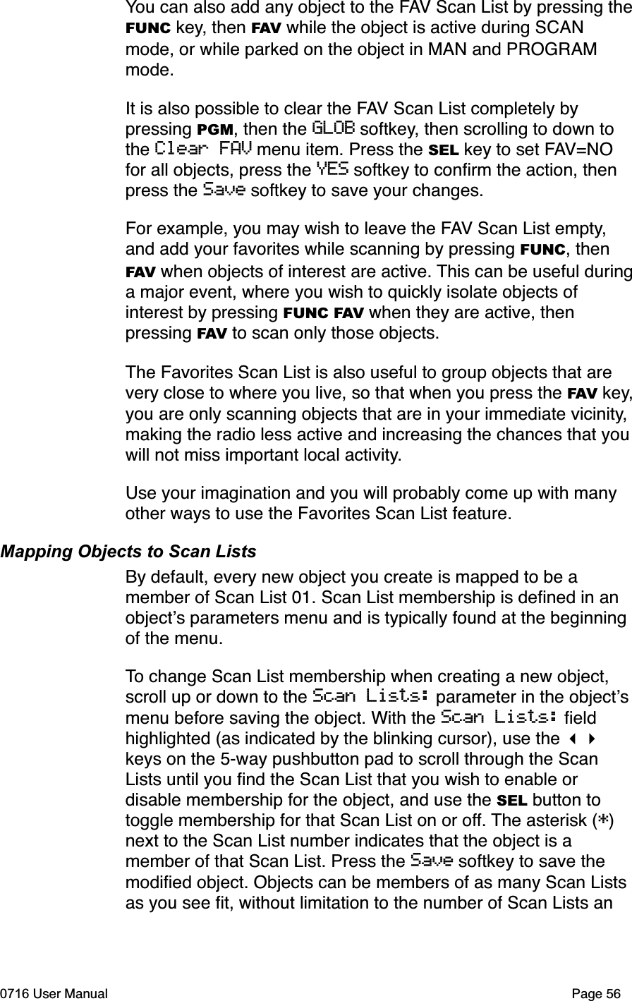 You can also add any object to the FAV Scan List by pressing theFUNC key, then FAV while the object is active during SCAN mode, or while parked on the object in MAN and PROGRAM mode.It is also possible to clear the FAV Scan List completely by pressing PGM, then the GLOB softkey, then scrolling to down to the Clear FAV menu item. Press the SEL key to set FAV=NOfor all objects, press the YES softkey to conﬁrm the action, then press the Save softkey to save your changes.For example, you may wish to leave the FAV Scan List empty,and add your favorites while scanning by pressing FUNC, then FAV when objects of interest are active. This can be useful duringa major event, where you wish to quickly isolate objects of interest by pressing FUNC FAV when they are active, then pressing FAV to scan only those objects.The Favorites Scan List is also useful to group objects that are very close to where you live, so that when you press the FAV key,you are only scanning objects that are in your immediate vicinity,making the radio less active and increasing the chances that youwill not miss important local activity.Use your imagination and you will probably come up with many other ways to use the Favorites Scan List feature. Mapping Objects to Scan ListsBy default, every new object you create is mapped to be a member of Scan List 01. Scan List membership is deﬁned in an objects parameters menu and is typically found at the beginning of the menu. To change Scan List membership when creating a new object, scroll up or down to the Scan Lists: parameter in the objectsmenu before saving the object. With the Scan Lists: ﬁeld highlighted (as indicated by the blinking cursor), use the keys on the 5-way pushbutton pad to scroll through the Scan Lists until you ﬁnd the Scan List that you wish to enable or disable membership for the object, and use the SEL button to toggle membership for that Scan List on or off. The asterisk (*)next to the Scan List number indicates that the object is a member of that Scan List. Press the Save softkey to save the modiﬁed object. Objects can be members of as many Scan Lists as you see ﬁt, without limitation to the number of Scan Lists an 0716 User Manual  Page 56