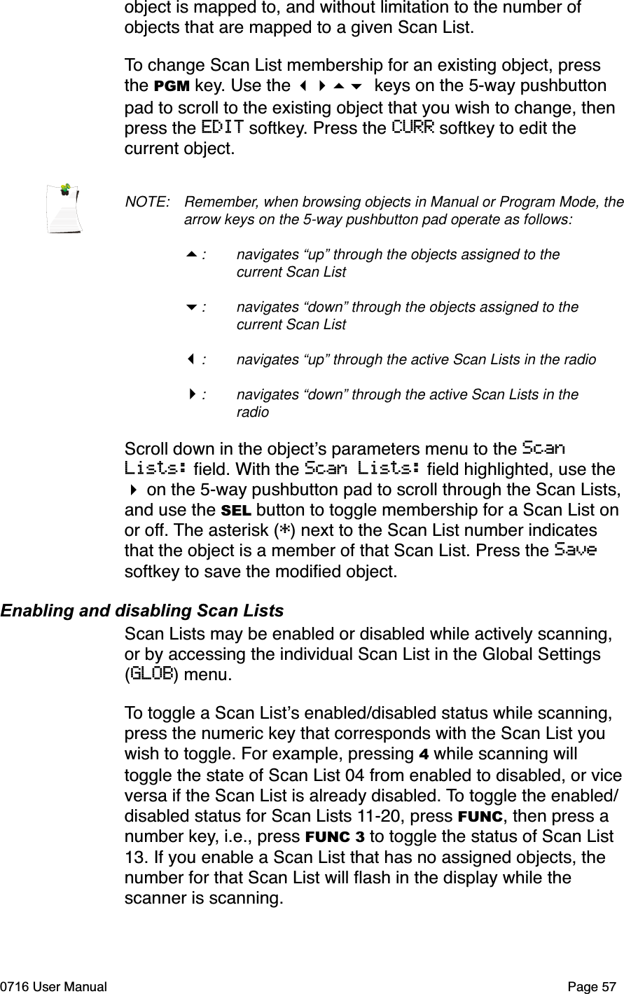 object is mapped to, and without limitation to the number of objects that are mapped to a given Scan List. To change Scan List membership for an existing object, press the PGM key. Use the  keys on the 5-way pushbutton pad to scroll to the existing object that you wish to change, then press the EDIT softkey. Press the CURR softkey to edit the current object. NOTE: Remember, when browsing objects in Manual or Program Mode, the arrow keys on the 5-way pushbutton pad operate as follows:: navigates &ldquo;up&rdquo; through the objects assigned to the current Scan List: navigates &ldquo;down&rdquo; through the objects assigned to the current Scan List: navigates &ldquo;up&rdquo; through the active Scan Lists in the radio: navigates &ldquo;down&rdquo; through the active Scan Lists in the radioScroll down in the objects parameters menu to the ScanLists: ﬁeld. With the Scan Lists: ﬁeld highlighted, use the  on the 5-way pushbutton pad to scroll through the Scan Lists, and use the SEL button to toggle membership for a Scan List on or off. The asterisk (*) next to the Scan List number indicates that the object is a member of that Scan List. Press the Savesoftkey to save the modiﬁed object.Enabling and disabling Scan ListsScan Lists may be enabled or disabled while actively scanning, or by accessing the individual Scan List in the Global Settings (GLOB) menu. To toggle a Scan Lists enabled/disabled status while scanning, press the numeric key that corresponds with the Scan List you wish to toggle. For example, pressing 4 while scanning will toggle the state of Scan List 04 from enabled to disabled, or vice versa if the Scan List is already disabled. To toggle the enabled/disabled status for Scan Lists 11-20, press FUNC, then press a number key, i.e., press FUNC 3 to toggle the status of Scan List 13. If you enable a Scan List that has no assigned objects, the number for that Scan List will ﬂash in the display while the scanner is scanning.0716 User Manual  Page 57