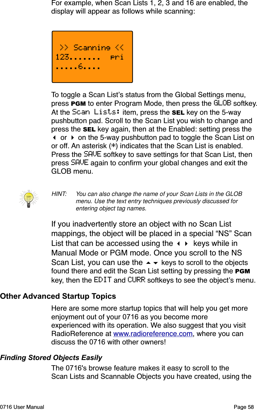 For example, when Scan Lists 1, 2, 3 and 16 are enabled, the display will appear as follows while scanning:To toggle a Scan Lists status from the Global Settings menu, press PGM to enter Program Mode, then press the GLOB softkey.At the Scan Lists: item, press the SEL key on the 5-way pushbutton pad. Scroll to the Scan List you wish to change and press the SEL key again, then at the Enabled: setting press the  or  on the 5-way pushbutton pad to toggle the Scan List on or off. An asterisk (*) indicates that the Scan List is enabled. Press the SAVE softkey to save settings for that Scan List, then press SAVE again to conﬁrm your global changes and exit the GLOB menu.HINT: You can also change the name of your Scan Lists in the GLOB menu. Use the text entry techniques previously discussed for entering object tag names.If you inadvertently store an object with no Scan List mappings, the object will be placed in a special &ldquo;NS&rdquo; Scan List that can be accessed using the  keys while in Manual Mode or PGM mode. Once you scroll to the NS Scan List, you can use the  keys to scroll to the objects found there and edit the Scan List setting by pressing the PGMkey, then the EDIT and CURR softkeys to see the objects menu.Other Advanced Startup TopicsHere are some more startup topics that will help you get more enjoyment out of your 0716 as you become more experienced with its operation. We also suggest that you visit RadioReference at www.radioreference.com, where you can discuss the 0716 with other owners!Finding Stored Objects EasilyThe 0716's browse feature makes it easy to scroll to the Scan Lists and Scannable Objects you have created, using the 0716 User Manual Page 58