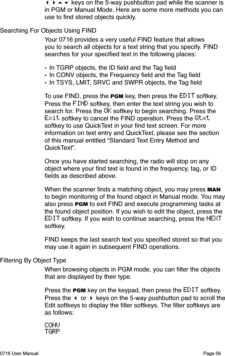  keys on the 5-way pushbutton pad while the scanner is in PGM or Manual Mode. Here are some more methods you can use to ﬁnd stored objects quickly.Searching For Objects Using FINDYour 0716 provides a very useful FIND feature that allows you to search all objects for a text string that you specify. FIND searches for your speciﬁed text in the following places:&bull;In TGRP objects, the ID ﬁeld and the Tag ﬁeld&bull;In CONV objects, the Frequency ﬁeld and the Tag ﬁeld&bull;In TSYS, LMIT, SRVC and SWPR objects, the Tag ﬁeldTo use FIND, press the PGM key, then press the EDIT softkey.Press the FIND softkey, then enter the text string you wish to search for. Press the OK softkey to begin searching. Press the Exit softkey to cancel the FIND operation. Press the Qtxtsoftkey to use QuickText in your ﬁnd text screen. For more information on text entry and QuickText, please see the section of this manual entitled &ldquo;Standard Text Entry Method and QuickText&rdquo;.Once you have started searching, the radio will stop on any object where your ﬁnd text is found in the frequency, tag, or ID ﬁelds as described above.When the scanner ﬁnds a matching object, you may press MANto begin monitoring of the found object in Manual mode. You mayalso press PGM to exit FIND and execute programming tasks at the found object position. If you wish to edit the object, press the EDIT softkey. If you wish to continue searching, press the NEXTsoftkey.FIND keeps the last search text you speciﬁed stored so that you may use it again in subsequent FIND operations. Filtering By Object TypeWhen browsing objects in PGM mode, you can ﬁlter the objects that are displayed by their type. Press the PGM key on the keypad, then press the EDIT softkey.Press the  or  keys on the 5-way pushbutton pad to scroll theEdit softkeys to display the ﬁlter softkeys. The ﬁlter softkeys are as follows:CONVTGRP0716 User Manual  Page 59