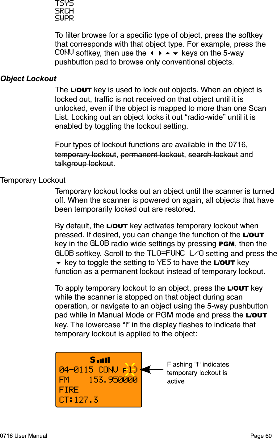 TSYSSRCHSWPRTo ﬁlter browse for a speciﬁc type of object, press the softkey that corresponds with that object type. For example, press the CONV softkey, then use the  keys on the 5-way pushbutton pad to browse only conventional objects.Object LockoutThe L/OUT key is used to lock out objects. When an object is locked out, trafﬁc is not received on that object until it is unlocked, even if the object is mapped to more than one Scan List. Locking out an object locks it out &ldquo;radio-wide&rdquo; until it is enabled by toggling the lockout setting.Four types of lockout functions are available in the 0716,temporary lockout, permanent lockout, search lockout and talkgroup lockout.Temporary LockoutTemporary lockout locks out an object until the scanner is turned off. When the scanner is powered on again, all objects that have been temporarily locked out are restored. By default, the L/OUT key activates temporary lockout when pressed. If desired, you can change the function of the L/OUTkey in the GLOB radio wide settings by pressing PGM, then the GLOB softkey. Scroll to the TLO=FUNC L/O setting and press the  key to toggle the setting to YES to have the L/OUT key function as a permanent lockout instead of temporary lockout.To apply temporary lockout to an object, press the L/OUT key while the scanner is stopped on that object during scan operation, or navigate to an object using the 5-way pushbutton pad while in Manual Mode or PGM mode and press the L/OUTkey. The lowercase &ldquo;l&rdquo; in the display ﬂashes to indicate that temporary lockout is applied to the object:0716 User Manual Page 60