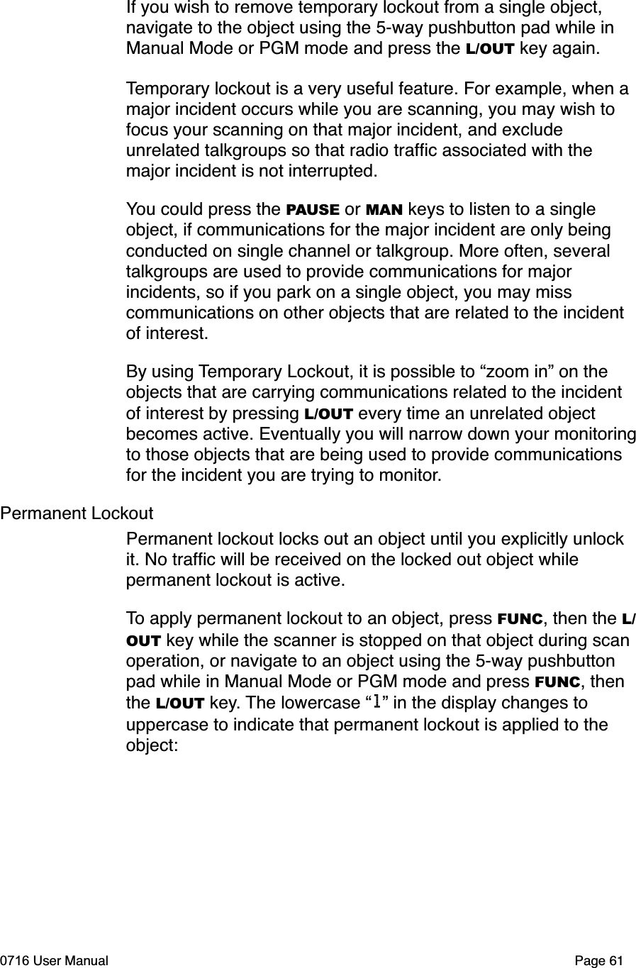 If you wish to remove temporary lockout from a single object, navigate to the object using the 5-way pushbutton pad while in Manual Mode or PGM mode and press the L/OUT key again. Temporary lockout is a very useful feature. For example, when a major incident occurs while you are scanning, you may wish to focus your scanning on that major incident, and exclude unrelated talkgroups so that radio trafﬁc associated with the major incident is not interrupted. You could press the PAUSE or MAN keys to listen to a single object, if communications for the major incident are only being conducted on single channel or talkgroup. More often, several talkgroups are used to provide communications for major incidents, so if you park on a single object, you may miss communications on other objects that are related to the incident of interest. By using Temporary Lockout, it is possible to &ldquo;zoom in&rdquo; on the objects that are carrying communications related to the incident of interest by pressing L/OUT every time an unrelated object becomes active. Eventually you will narrow down your monitoringto those objects that are being used to provide communications for the incident you are trying to monitor.Permanent LockoutPermanent lockout locks out an object until you explicitly unlock it. No trafﬁc will be received on the locked out object while permanent lockout is active. To apply permanent lockout to an object, press FUNC, then the L/OUT key while the scanner is stopped on that object during scan operation, or navigate to an object using the 5-way pushbutton pad while in Manual Mode or PGM mode and press FUNC, then the L/OUT key. The lowercase &ldquo;l&rdquo; in the display changes to uppercase to indicate that permanent lockout is applied to the object:0716 User Manual  Page 61