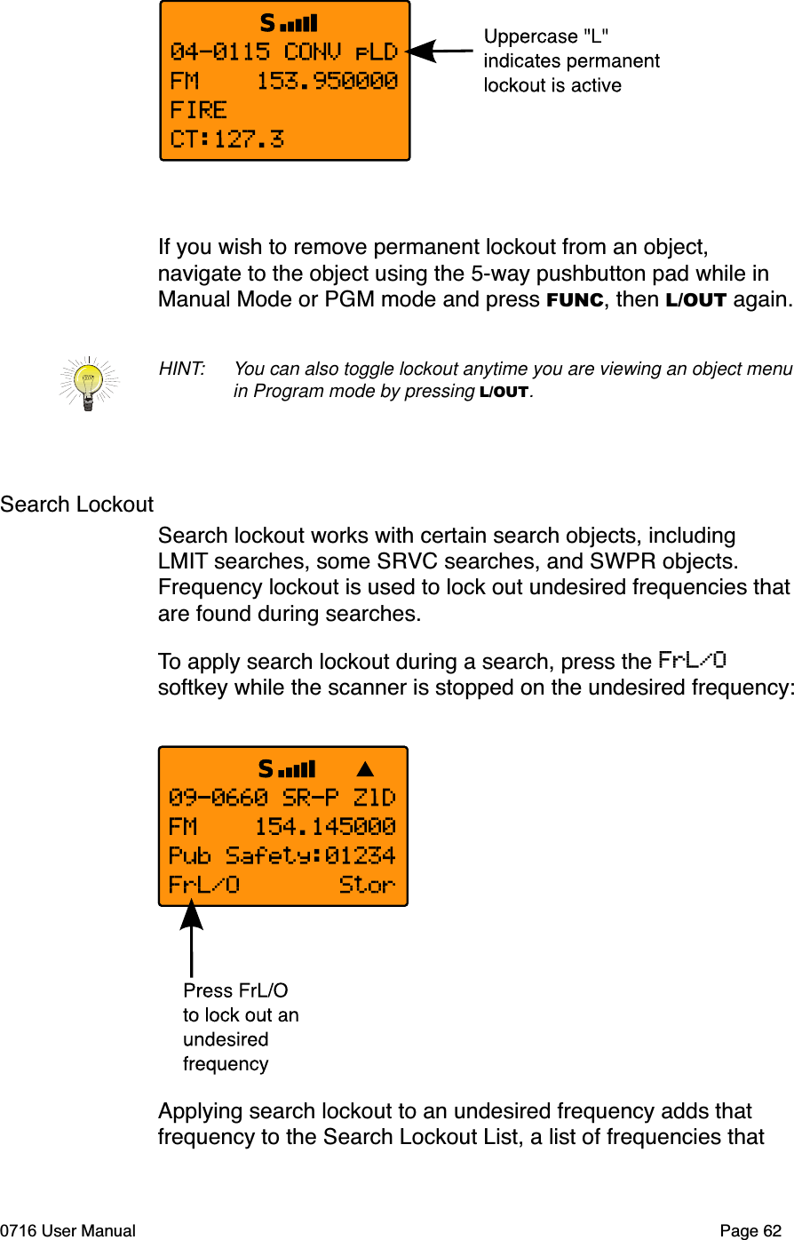 If you wish to remove permanent lockout from an object, navigate to the object using the 5-way pushbutton pad while in Manual Mode or PGM mode and press FUNC, then L/OUT again.HINT: You can also toggle lockout anytime you are viewing an object menu in Program mode by pressing L/OUT.Search LockoutSearch lockout works with certain search objects, including LMIT searches, some SRVC searches, and SWPR objects. Frequency lockout is used to lock out undesired frequencies that are found during searches. To apply search lockout during a search, press the FrL/Osoftkey while the scanner is stopped on the undesired frequency:Applying search lockout to an undesired frequency adds that frequency to the Search Lockout List, a list of frequencies that 0716 User Manual Page 62