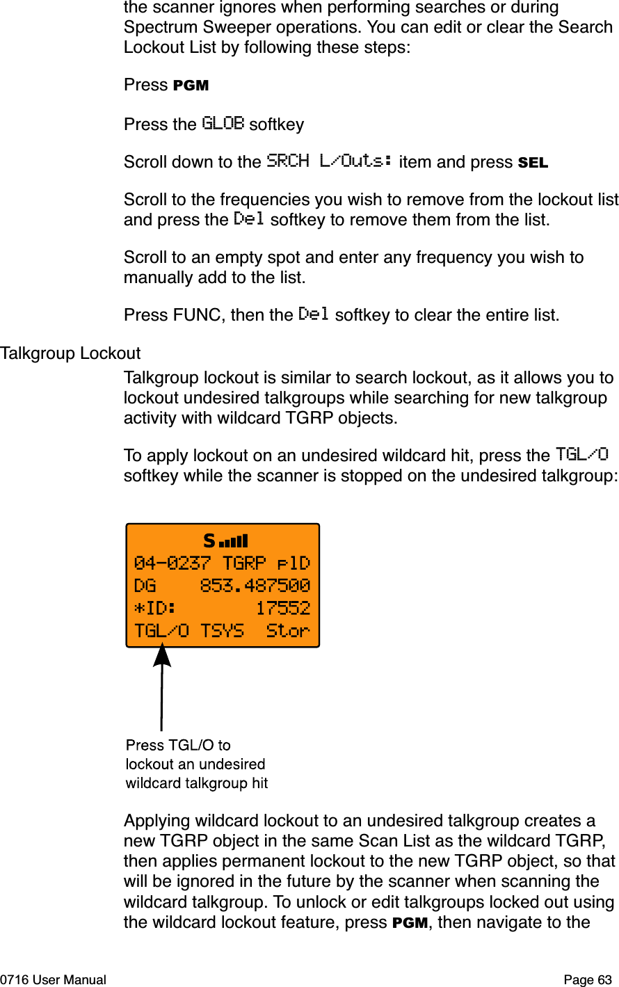 the scanner ignores when performing searches or during Spectrum Sweeper operations. You can edit or clear the Search Lockout List by following these steps:Press PGMPress the GLOB softkeyScroll down to the SRCH L/Outs: item and press SELScroll to the frequencies you wish to remove from the lockout list and press the Del softkey to remove them from the list.Scroll to an empty spot and enter any frequency you wish to manually add to the list. Press FUNC, then the Del softkey to clear the entire list.Talkgroup LockoutTalkgroup lockout is similar to search lockout, as it allows you to lockout undesired talkgroups while searching for new talkgroup activity with wildcard TGRP objects. To apply lockout on an undesired wildcard hit, press the TGL/Osoftkey while the scanner is stopped on the undesired talkgroup:Applying wildcard lockout to an undesired talkgroup creates a new TGRP object in the same Scan List as the wildcard TGRP,then applies permanent lockout to the new TGRP object, so that will be ignored in the future by the scanner when scanning the wildcard talkgroup. To unlock or edit talkgroups locked out using the wildcard lockout feature, press PGM, then navigate to the 0716 User Manual Page 63