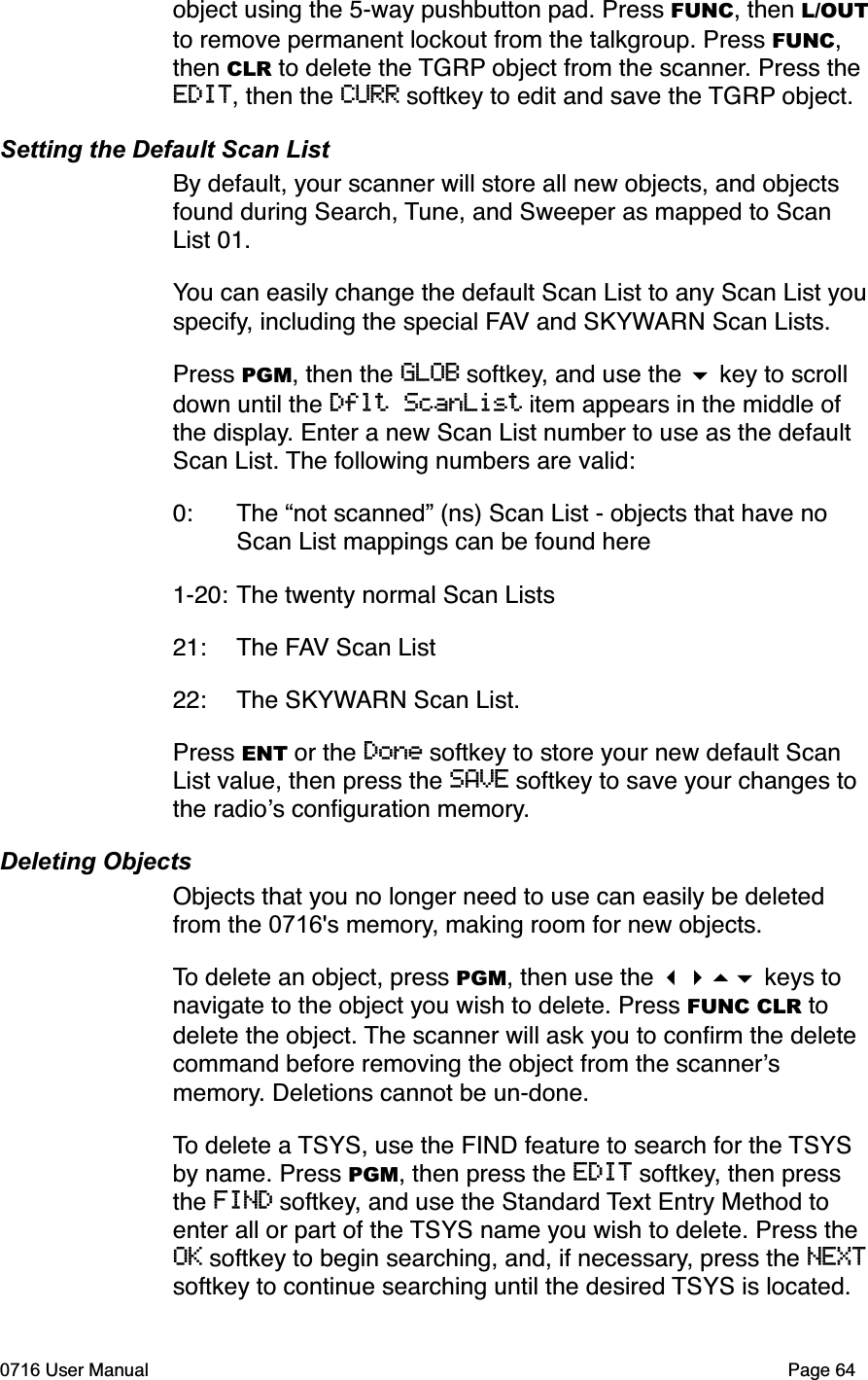 object using the 5-way pushbutton pad. Press FUNC, then L/OUTto remove permanent lockout from the talkgroup. Press FUNC,then CLR to delete the TGRP object from the scanner. Press the EDIT, then the CURR softkey to edit and save the TGRP object.Setting the Default Scan ListBy default, your scanner will store all new objects, and objects found during Search, Tune, and Sweeper as mapped to Scan List 01. You can easily change the default Scan List to any Scan List you specify, including the special FAV and SKYWARN Scan Lists. Press PGM, then the GLOB softkey, and use the  key to scroll down until the Dflt ScanList item appears in the middle of the display. Enter a new Scan List number to use as the default Scan List. The following numbers are valid:0: The &ldquo;not scanned&rdquo; (ns) Scan List - objects that have no  Scan List mappings can be found here1-20:The twenty normal Scan Lists21: The FAV Scan List22: The SKYWARN Scan List.Press ENT or the Done softkey to store your new default Scan List value, then press the SAVE softkey to save your changes to the radios conﬁguration memory.Deleting ObjectsObjects that you no longer need to use can easily be deleted from the 0716's memory, making room for new objects.To delete an object, press PGM, then use the  keys to navigate to the object you wish to delete. Press FUNC CLR to delete the object. The scanner will ask you to conﬁrm the delete command before removing the object from the scannersmemory. Deletions cannot be un-done. To delete a TSYS, use the FIND feature to search for the TSYSby name. Press PGM, then press the EDIT softkey, then press the FIND softkey, and use the Standard Text Entry Method to enter all or part of the TSYS name you wish to delete. Press the OK softkey to begin searching, and, if necessary, press the NEXTsoftkey to continue searching until the desired TSYS is located. 0716 User Manual  Page 64
