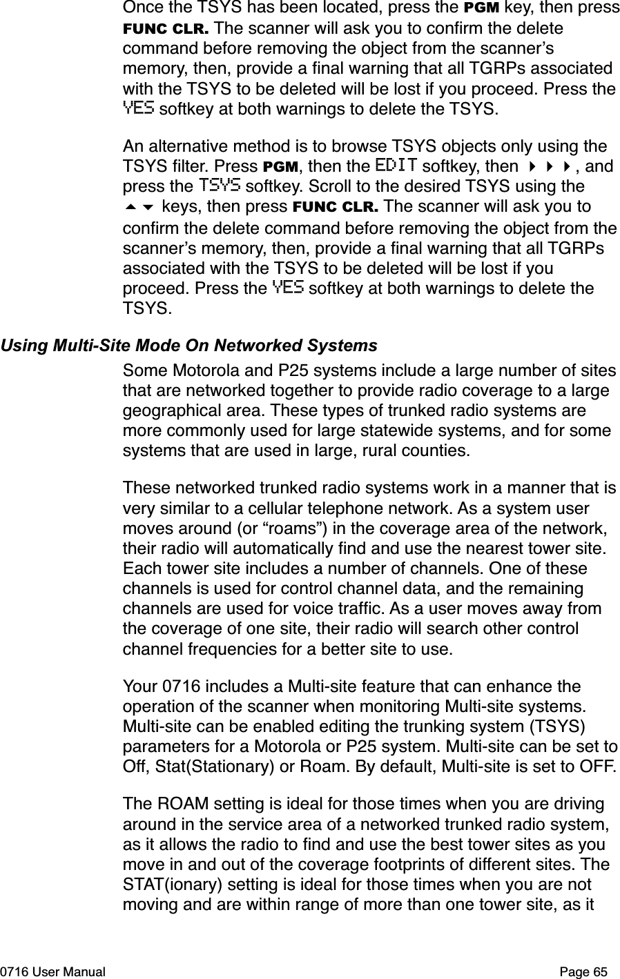 Once the TSYS has been located, press the PGM key, then pressFUNC CLR. The scanner will ask you to conﬁrm the delete command before removing the object from the scannersmemory, then, provide a ﬁnal warning that all TGRPs associated with the TSYS to be deleted will be lost if you proceed. Press theYES softkey at both warnings to delete the TSYS.An alternative method is to browse TSYS objects only using the TSYS ﬁlter. Press PGM, then the EDIT softkey, then , and press the TSYS softkey. Scroll to the desired TSYS using the  keys, then press FUNC CLR. The scanner will ask you to conﬁrm the delete command before removing the object from thescanners memory, then, provide a ﬁnal warning that all TGRPsassociated with the TSYS to be deleted will be lost if you proceed. Press the YES softkey at both warnings to delete the TSYS.Using Multi-Site Mode On Networked SystemsSome Motorola and P25 systems include a large number of sitesthat are networked together to provide radio coverage to a large geographical area. These types of trunked radio systems are more commonly used for large statewide systems, and for some systems that are used in large, rural counties.These networked trunked radio systems work in a manner that isvery similar to a cellular telephone network. As a system user moves around (or &ldquo;roams&rdquo;) in the coverage area of the network, their radio will automatically ﬁnd and use the nearest tower site. Each tower site includes a number of channels. One of these channels is used for control channel data, and the remaining channels are used for voice trafﬁc. As a user moves away from the coverage of one site, their radio will search other control channel frequencies for a better site to use.Your 0716 includes a Multi-site feature that can enhance the operation of the scanner when monitoring Multi-site systems. Multi-site can be enabled editing the trunking system (TSYS) parameters for a Motorola or P25 system. Multi-site can be set toOff, Stat(Stationary) or Roam. By default, Multi-site is set to OFF.The ROAM setting is ideal for those times when you are driving around in the service area of a networked trunked radio system, as it allows the radio to ﬁnd and use the best tower sites as you move in and out of the coverage footprints of different sites. TheSTAT(ionary) setting is ideal for those times when you are not moving and are within range of more than one tower site, as it 0716 User Manual  Page 65