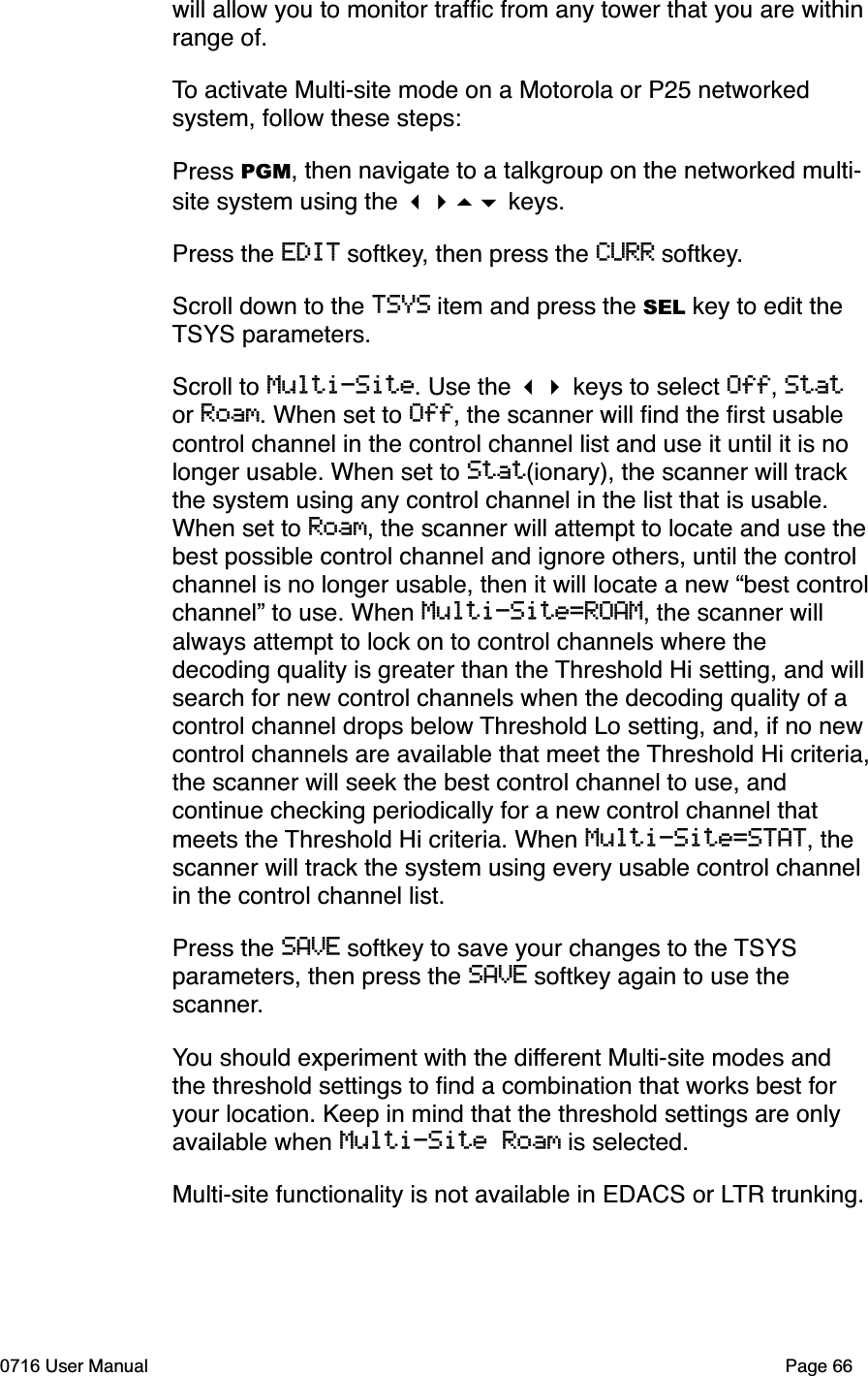 will allow you to monitor trafﬁc from any tower that you are within range of. To activate Multi-site mode on a Motorola or P25 networked system, follow these steps:Press PGM, then navigate to a talkgroup on the networked multi-site system using the  keys. Press the EDIT softkey, then press the CURR softkey.Scroll down to the TSYS item and press the SEL key to edit the TSYS parameters.Scroll to Multi-Site. Use the  keys to select Off,Stator Roam. When set to Off, the scanner will ﬁnd the ﬁrst usable control channel in the control channel list and use it until it is no longer usable. When set to Stat(ionary), the scanner will track the system using any control channel in the list that is usable. When set to Roam, the scanner will attempt to locate and use thebest possible control channel and ignore others, until the control channel is no longer usable, then it will locate a new &ldquo;best controlchannel&rdquo; to use. When Multi-Site=ROAM, the scanner will always attempt to lock on to control channels where the decoding quality is greater than the Threshold Hi setting, and willsearch for new control channels when the decoding quality of a control channel drops below Threshold Lo setting, and, if no new control channels are available that meet the Threshold Hi criteria,the scanner will seek the best control channel to use, and continue checking periodically for a new control channel that meets the Threshold Hi criteria. When Multi-Site=STAT, the scanner will track the system using every usable control channel in the control channel list.Press the SAVE softkey to save your changes to the TSYSparameters, then press the SAVE softkey again to use the scanner.You should experiment with the different Multi-site modes and the threshold settings to ﬁnd a combination that works best for your location. Keep in mind that the threshold settings are only available when Multi-Site Roam is selected.Multi-site functionality is not available in EDACS or LTR trunking.0716 User Manual  Page 66