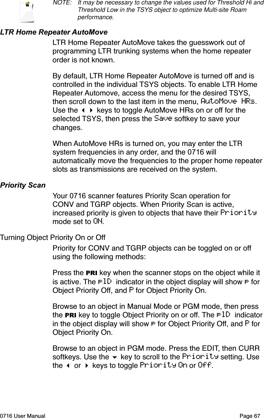 NOTE: It may be necessary to change the values used for Threshold Hi and Threshold Low in the TSYS object to optimize Multi-site Roam performance.LTR Home Repeater AutoMoveLTR Home Repeater AutoMove takes the guesswork out of programming LTR trunking systems when the home repeater order is not known. By default, LTR Home Repeater AutoMove is turned off and is controlled in the individual TSYS objects. To enable LTR Home Repeater Automove, access the menu for the desired TSYS,then scroll down to the last item in the menu, AutoMove HRs.Use the  keys to toggle AutoMove HRs on or off for the selected TSYS, then press the Save softkey to save your changes.When AutoMove HRs is turned on, you may enter the LTRsystem frequencies in any order, and the 0716 will automatically move the frequencies to the proper home repeater slots as transmissions are received on the system.Priority ScanYour 0716 scanner features Priority Scan operation for CONV and TGRP objects. When Priority Scan is active, increased priority is given to objects that have their Prioritymode set to ON.Turning Object Priority On or OffPriority for CONV and TGRP objects can be toggled on or offusing the following methods:Press the PRI key when the scanner stops on the object while it is active. The plD indicator in the object display will show p for Object Priority Off, and P for Object Priority On. Browse to an object in Manual Mode or PGM mode, then press the PRI key to toggle Object Priority on or off. The plD indicatorin the object display will show p for Object Priority Off, and P for Object Priority On.Browse to an object in PGM mode. Press the EDIT, then CURR softkeys. Use the  key to scroll to the Priority setting. Use the  or  keys to toggle Priority On or Off.0716 User Manual  Page 67