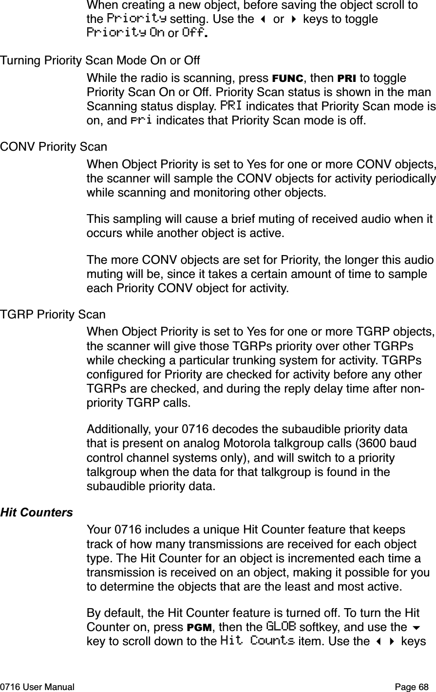 When creating a new object, before saving the object scroll to the Priority setting. Use the  or  keys to toggle Priority On or Off.Turning Priority Scan Mode On or OffWhile the radio is scanning, press FUNC, then PRI to toggle Priority Scan On or Off. Priority Scan status is shown in the man Scanning status display. PRI indicates that Priority Scan mode ison, and pri indicates that Priority Scan mode is off.CONV Priority ScanWhen Object Priority is set to Yes for one or more CONV objects,the scanner will sample the CONV objects for activity periodicallywhile scanning and monitoring other objects. This sampling will cause a brief muting of received audio when it occurs while another object is active. The more CONV objects are set for Priority, the longer this audio muting will be, since it takes a certain amount of time to sample each Priority CONV object for activity.TGRP Priority ScanWhen Object Priority is set to Yes for one or more TGRP objects,the scanner will give those TGRPs priority over other TGRPswhile checking a particular trunking system for activity. TGRPsconﬁgured for Priority are checked for activity before any other TGRPs are checked, and during the reply delay time after non-priority TGRP calls.Additionally, your 0716 decodes the subaudible priority data that is present on analog Motorola talkgroup calls (3600 baud control channel systems only), and will switch to a priority talkgroup when the data for that talkgroup is found in the subaudible priority data. Hit CountersYour 0716 includes a unique Hit Counter feature that keeps track of how many transmissions are received for each object type. The Hit Counter for an object is incremented each time a transmission is received on an object, making it possible for you to determine the objects that are the least and most active. By default, the Hit Counter feature is turned off. To turn the Hit Counter on, press PGM, then the GLOB softkey, and use the key to scroll down to the Hit Counts item. Use the  keys 0716 User Manual  Page 68