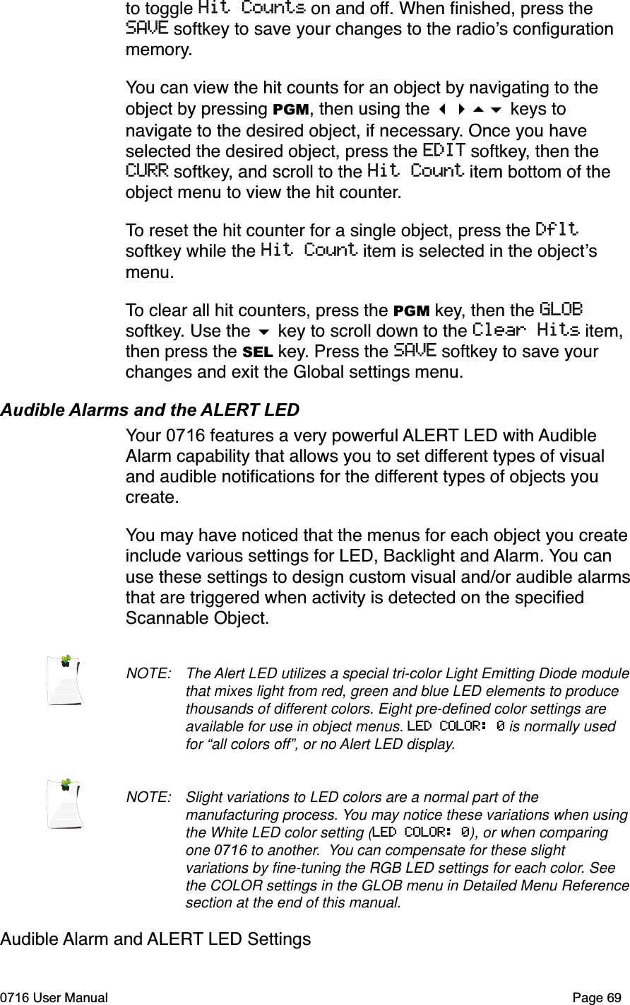 to toggle Hit Counts on and off. When ﬁnished, press the SAVE softkey to save your changes to the radios conﬁguration memory.You can view the hit counts for an object by navigating to the object by pressing PGM, then using the  keys to navigate to the desired object, if necessary. Once you have selected the desired object, press the EDIT softkey, then the CURR softkey, and scroll to the Hit Count item bottom of the object menu to view the hit counter.To reset the hit counter for a single object, press the Dfltsoftkey while the Hit Count item is selected in the objectsmenu.To clear all hit counters, press the PGM key, then the GLOBsoftkey. Use the  key to scroll down to the Clear Hits item, then press the SEL key. Press the SAVE softkey to save your changes and exit the Global settings menu. Audible Alarms and the ALERT LEDYour 0716 features a very powerful ALERT LED with Audible Alarm capability that allows you to set different types of visual and audible notiﬁcations for the different types of objects you create.You may have noticed that the menus for each object you create include various settings for LED, Backlight and Alarm. You can use these settings to design custom visual and/or audible alarms that are triggered when activity is detected on the speciﬁed Scannable Object. NOTE: The Alert LED utilizes a special tri-color Light Emitting Diode module that mixes light from red, green and blue LED elements to produce thousands of different colors. Eight pre-deﬁned color settings are available for use in object menus. LED COLOR: 0 is normally used for &ldquo;all colors off&rdquo;, or no Alert LED display. NOTE: Slight variations to LED colors are a normal part of the manufacturing process. You may notice these variations when using the White LED color setting (LED COLOR: 0), or when comparing one 0716 to another.  You can compensate for these slight variations by ﬁne-tuning the RGB LED settings for each color. See the COLOR settings in the GLOB menu in Detailed Menu Reference section at the end of this manual.Audible Alarm and ALERT LED Settings0716 User Manual  Page 69