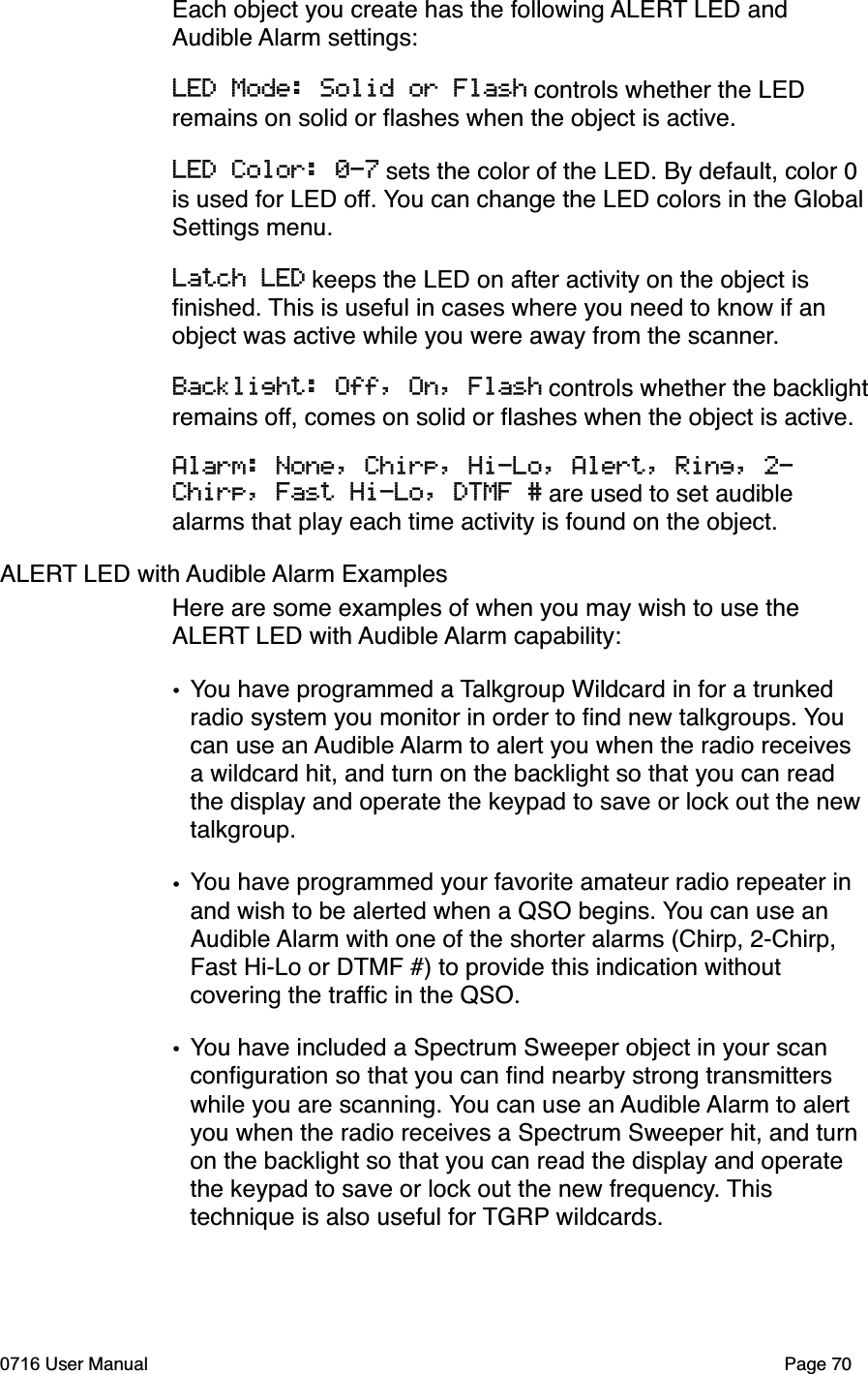 Each object you create has the following ALERT LED and Audible Alarm settings:LED Mode: Solid or Flash controls whether the LED remains on solid or ﬂashes when the object is active.LED Color: 0-7 sets the color of the LED. By default, color 0 is used for LED off. You can change the LED colors in the GlobalSettings menu.Latch LED keeps the LED on after activity on the object is ﬁnished. This is useful in cases where you need to know if an object was active while you were away from the scanner.Backlight: Off, On, Flash controls whether the backlightremains off, comes on solid or ﬂashes when the object is active.Alarm: None, Chirp, Hi-Lo, Alert, Ring, 2-Chirp, Fast Hi-Lo, DTMF # are used to set audible alarms that play each time activity is found on the object.ALERT LED with Audible Alarm ExamplesHere are some examples of when you may wish to use the ALERT LED with Audible Alarm capability:&bull;You have programmed a Talkgroup Wildcard in for a trunked radio system you monitor in order to ﬁnd new talkgroups. Youcan use an Audible Alarm to alert you when the radio receives a wildcard hit, and turn on the backlight so that you can read the display and operate the keypad to save or lock out the new talkgroup.&bull;You have programmed your favorite amateur radio repeater in and wish to be alerted when a QSO begins. You can use an Audible Alarm with one of the shorter alarms (Chirp, 2-Chirp, Fast Hi-Lo or DTMF #) to provide this indication without covering the trafﬁc in the QSO.&bull;You have included a Spectrum Sweeper object in your scan conﬁguration so that you can ﬁnd nearby strong transmitters while you are scanning. You can use an Audible Alarm to alert you when the radio receives a Spectrum Sweeper hit, and turn on the backlight so that you can read the display and operate the keypad to save or lock out the new frequency. Thistechnique is also useful for TGRP wildcards.0716 User Manual  Page 70