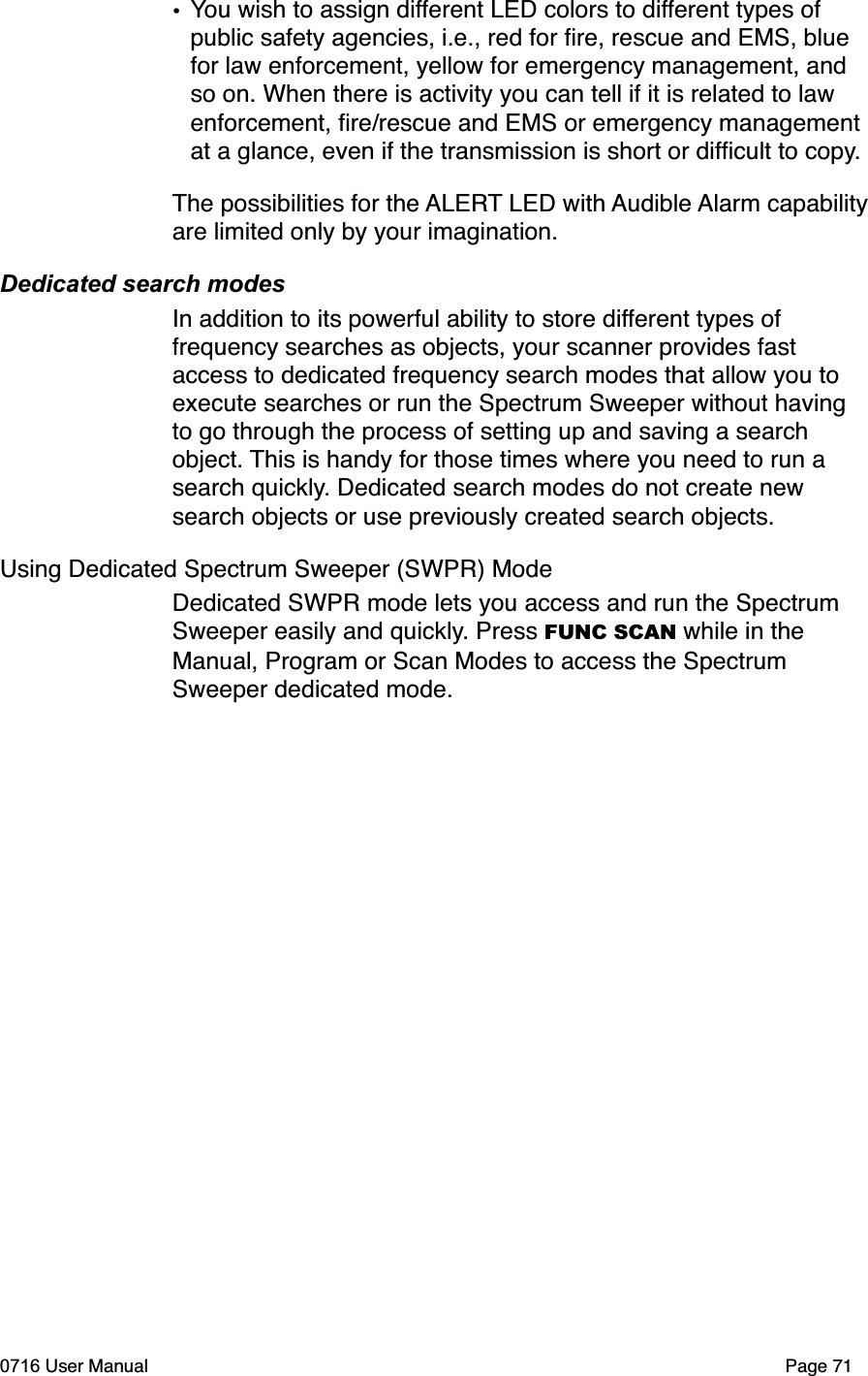 &bull;You wish to assign different LED colors to different types of public safety agencies, i.e., red for ﬁre, rescue and EMS, blue for law enforcement, yellow for emergency management, and so on. When there is activity you can tell if it is related to law enforcement, ﬁre/rescue and EMS or emergency management at a glance, even if the transmission is short or difﬁcult to copy.The possibilities for the ALERT LED with Audible Alarm capabilityare limited only by your imagination. Dedicated search modesIn addition to its powerful ability to store different types of frequency searches as objects, your scanner provides fast access to dedicated frequency search modes that allow you to execute searches or run the Spectrum Sweeper without having to go through the process of setting up and saving a search object. This is handy for those times where you need to run a search quickly. Dedicated search modes do not create new search objects or use previously created search objects.Using Dedicated Spectrum Sweeper (SWPR) ModeDedicated SWPR mode lets you access and run the Spectrum Sweeper easily and quickly. Press FUNC SCAN while in the Manual, Program or Scan Modes to access the Spectrum Sweeper dedicated mode.0716 User Manual  Page 71