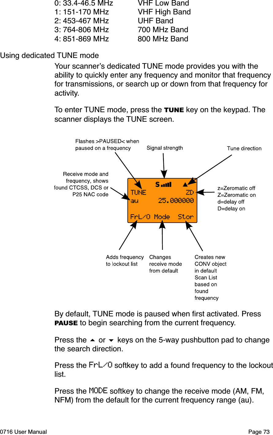 0: 33.4-46.5 MHz VHF Low Band1: 151-170 MHz  VHF High Band2: 453-467 MHz  UHF Band3: 764-806 MHz  700 MHz Band4: 851-869 MHz  800 MHz BandUsing dedicated TUNE modeYour scanners dedicated TUNE mode provides you with the ability to quickly enter any frequency and monitor that frequency for transmissions, or search up or down from that frequency for activity.To enter TUNE mode, press the TUNE key on the keypad. Thescanner displays the TUNE screen. By default, TUNE mode is paused when ﬁrst activated. Press PAUSE to begin searching from the current frequency.Press the  or  keys on the 5-way pushbutton pad to change the search direction. Press the FrL/O softkey to add a found frequency to the lockout list.Press the MODE softkey to change the receive mode (AM, FM, NFM) from the default for the current frequency range (au). 0716 User Manual Page 73