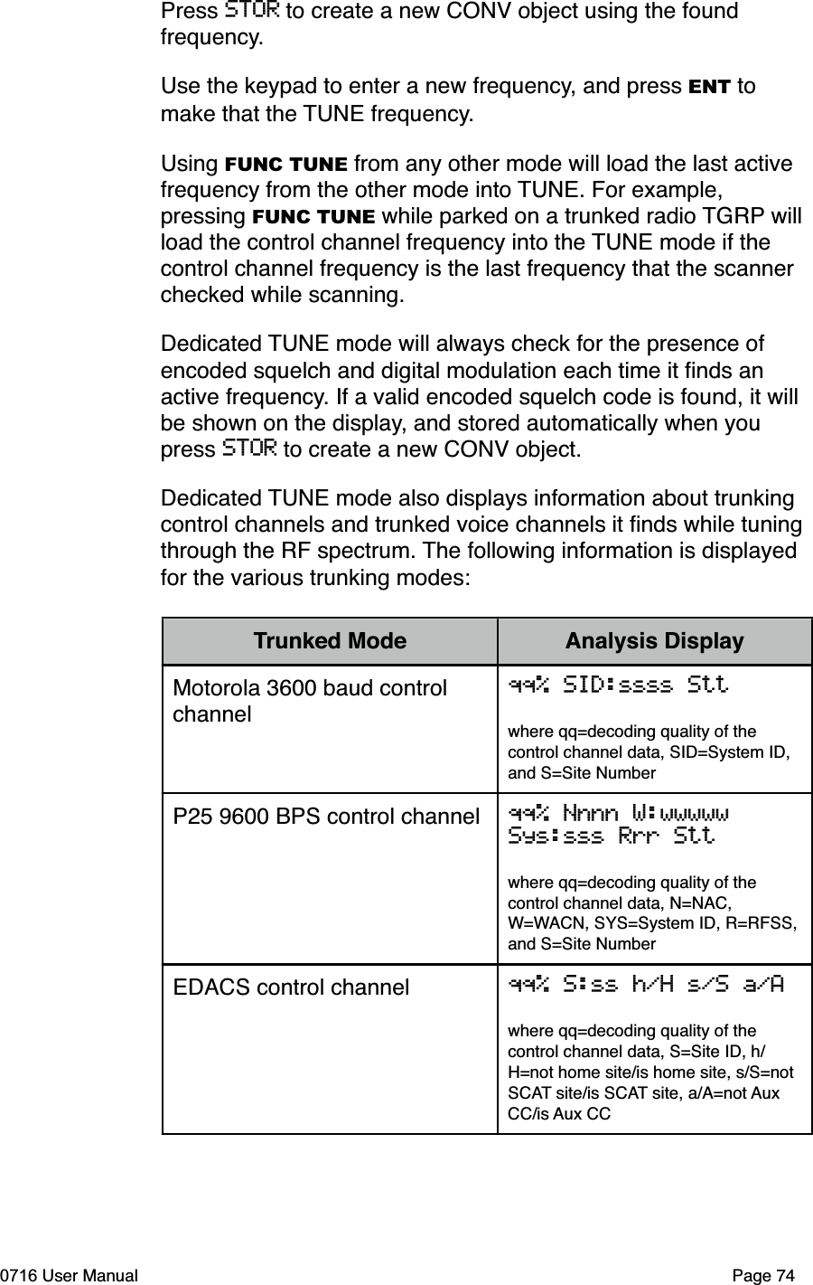 Press STOR to create a new CONV object using the found frequency.Use the keypad to enter a new frequency, and press ENT to make that the TUNE frequency.Using FUNC TUNE from any other mode will load the last active frequency from the other mode into TUNE. For example, pressing FUNC TUNE while parked on a trunked radio TGRP will load the control channel frequency into the TUNE mode if the control channel frequency is the last frequency that the scanner checked while scanning.Dedicated TUNE mode will always check for the presence of encoded squelch and digital modulation each time it ﬁnds an active frequency. If a valid encoded squelch code is found, it will be shown on the display, and stored automatically when you press STOR to create a new CONV object.Dedicated TUNE mode also displays information about trunking control channels and trunked voice channels it ﬁnds while tuning through the RF spectrum. The following information is displayed for the various trunking modes:Trunked Mode Analysis DisplayMotorola 3600 baud control channelqq% SID:ssss Sttwhere qq=decoding quality of the control channel data, SID=System ID, and S=Site NumberP25 9600 BPS control channel qq% Nnnn W:wwwwwSys:sss Rrr Sttwhere qq=decoding quality of the control channel data, N=NAC, W=WACN, SYS=System ID, R=RFSS,and S=Site NumberEDACS control channel qq% S:ss h/H s/S a/Awhere qq=decoding quality of the control channel data, S=Site ID, h/H=not home site/is home site, s/S=not SCAT site/is SCAT site, a/A=not AuxCC/is Aux CC0716 User Manual  Page 74