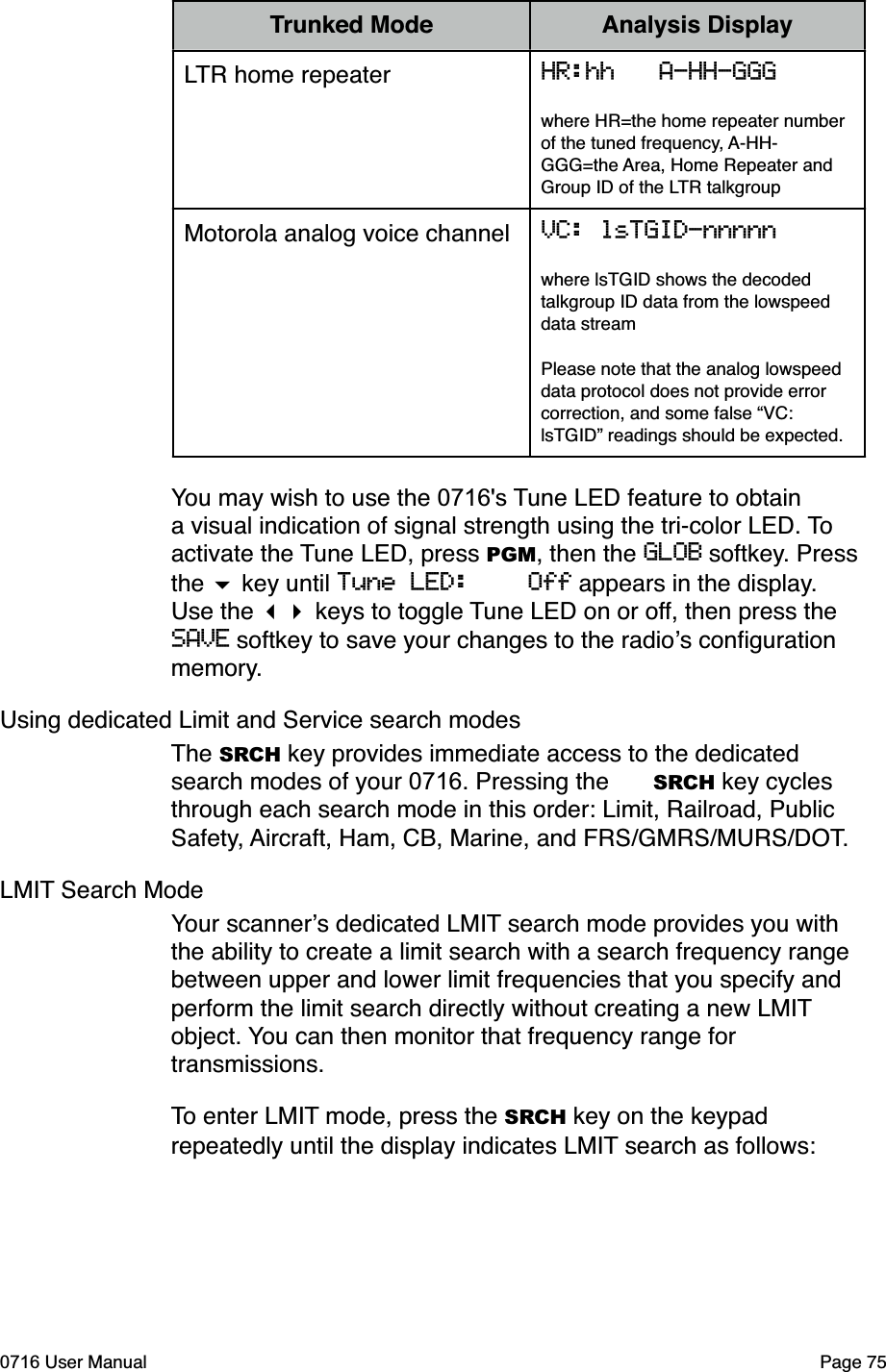 Trunked Mode Analysis DisplayLTR home repeater HR:hh   A-HH-GGGwhere HR=the home repeater number of the tuned frequency, A-HH-GGG=the Area, Home Repeater and Group ID of the LTR talkgroupMotorola analog voice channel VC: lsTGID-nnnnnwhere lsTGID shows the decoded talkgroup ID data from the lowspeed data streamPlease note that the analog lowspeed data protocol does not provide error correction, and some false &ldquo;VC: lsTGID&rdquo; readings should be expected. You may wish to use the 0716's Tune LED feature to obtain a visual indication of signal strength using the tri-color LED. To activate the Tune LED, press PGM, then the GLOB softkey. Press the  key until Tune LED:    Off appears in the display. Use the  keys to toggle Tune LED on or off, then press the SAVE softkey to save your changes to the radios conﬁguration memory.Using dedicated Limit and Service search modesThe SRCH key provides immediate access to the dedicated search modes of your 0716. Pressing the SRCH key cycles through each search mode in this order: Limit, Railroad, Public Safety, Aircraft, Ham, CB, Marine, and FRS/GMRS/MURS/DOT. LMIT Search ModeYour scanners dedicated LMIT search mode provides you with the ability to create a limit search with a search frequency range between upper and lower limit frequencies that you specify and perform the limit search directly without creating a new LMIT object. You can then monitor that frequency range for transmissions.To enter LMIT mode, press the SRCH key on the keypad repeatedly until the display indicates LMIT search as follows:0716 User Manual Page 75