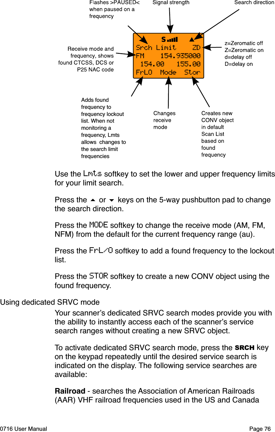 Adds found frequency to frequency lockout list. When not monitoring a frequency, Lmts allows  changes to the search limit frequenciesUse the Lmts softkey to set the lower and upper frequency limitsfor your limit search. Press the  or  keys on the 5-way pushbutton pad to change the search direction.Press the MODE softkey to change the receive mode (AM, FM, NFM) from the default for the current frequency range (au). Press the FrL/O softkey to add a found frequency to the lockout list.Press the STOR softkey to create a new CONV object using the found frequency.Using dedicated SRVC modeYour scanners dedicated SRVC search modes provide you with the ability to instantly access each of the scanners service search ranges without creating a new SRVC object. To activate dedicated SRVC search mode, press the SRCH key on the keypad repeatedly until the desired service search is indicated on the display. The following service searches are available:Railroad - searches the Association of American Railroads (AAR) VHF railroad frequencies used in the US and Canada0716 User Manual Page 76